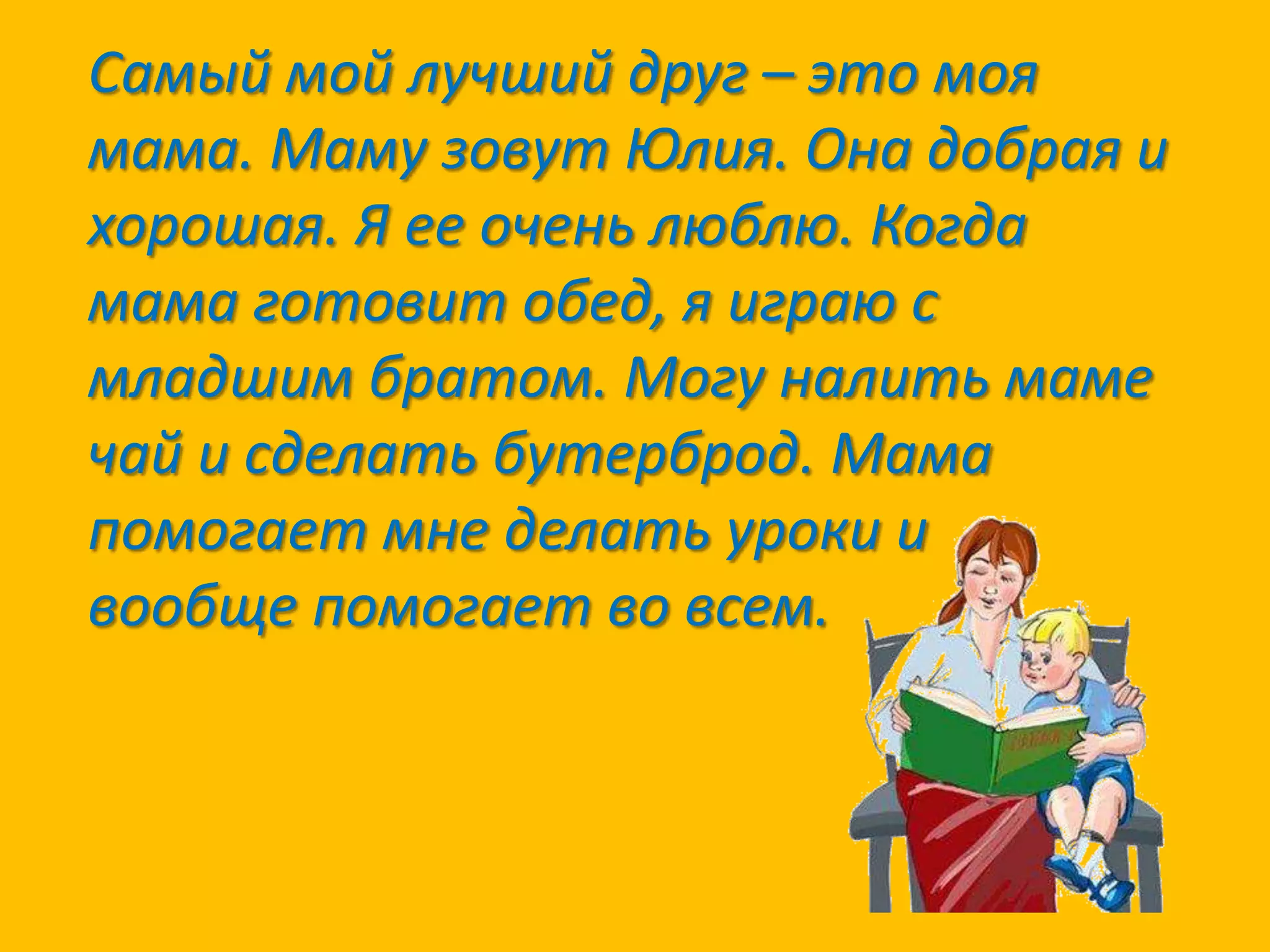 Самый мой лучший друг – это моя
мама. Маму зовут Юлия. Она добрая и
хорошая. Я ее очень люблю. Когда
мама готовит обед, я играю с
младшим братом. Могу налить маме
чай и сделать бутерброд. Мама
помогает мне делать уроки и
вообще помогает во всем.

 