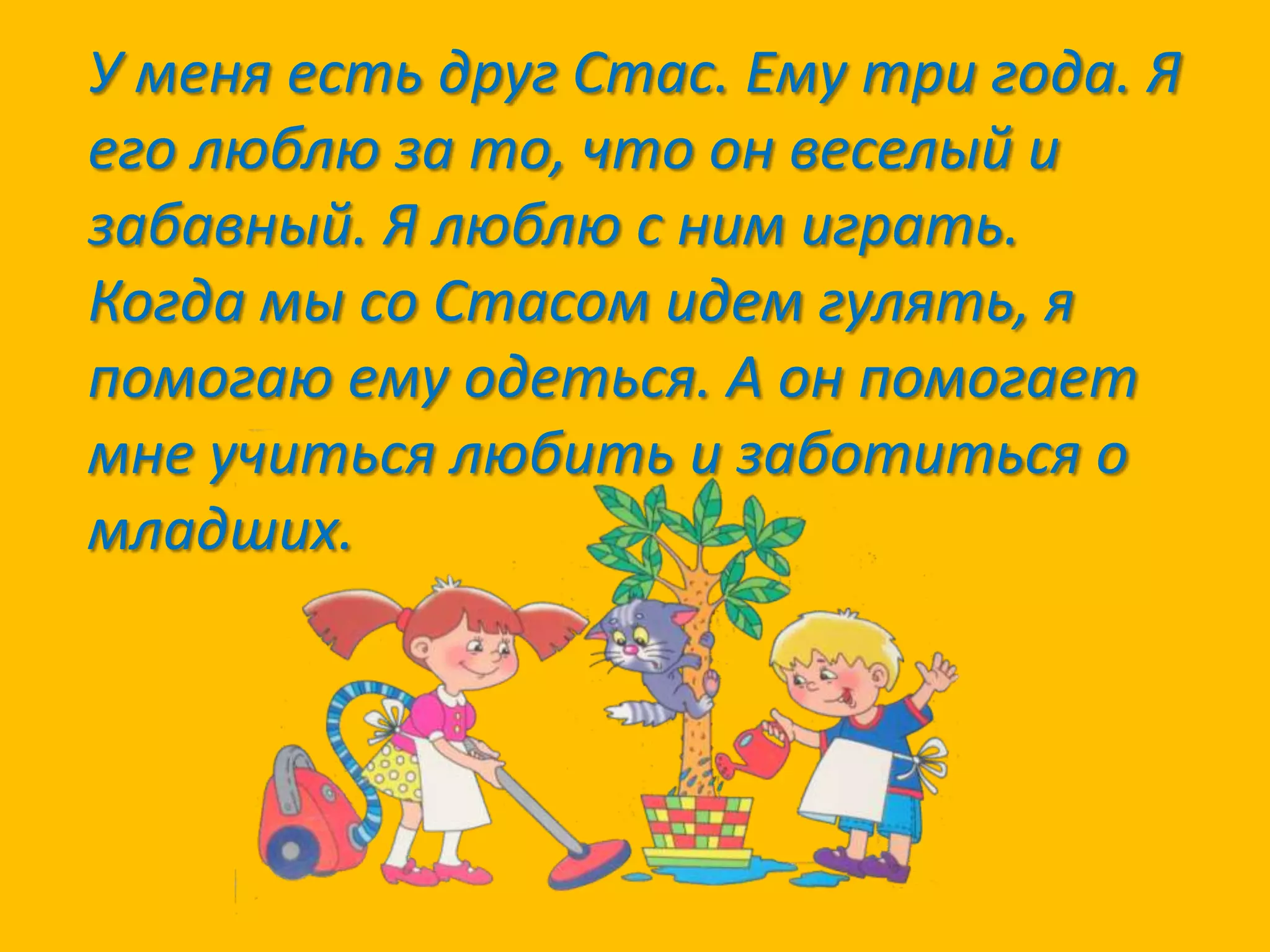 У меня есть друг Стас. Ему три года. Я
его люблю за то, что он веселый и
забавный. Я люблю с ним играть.
Когда мы со Стасом идем гулять, я
помогаю ему одеться. А он помогает
мне учиться любить и заботиться о
младших.

 