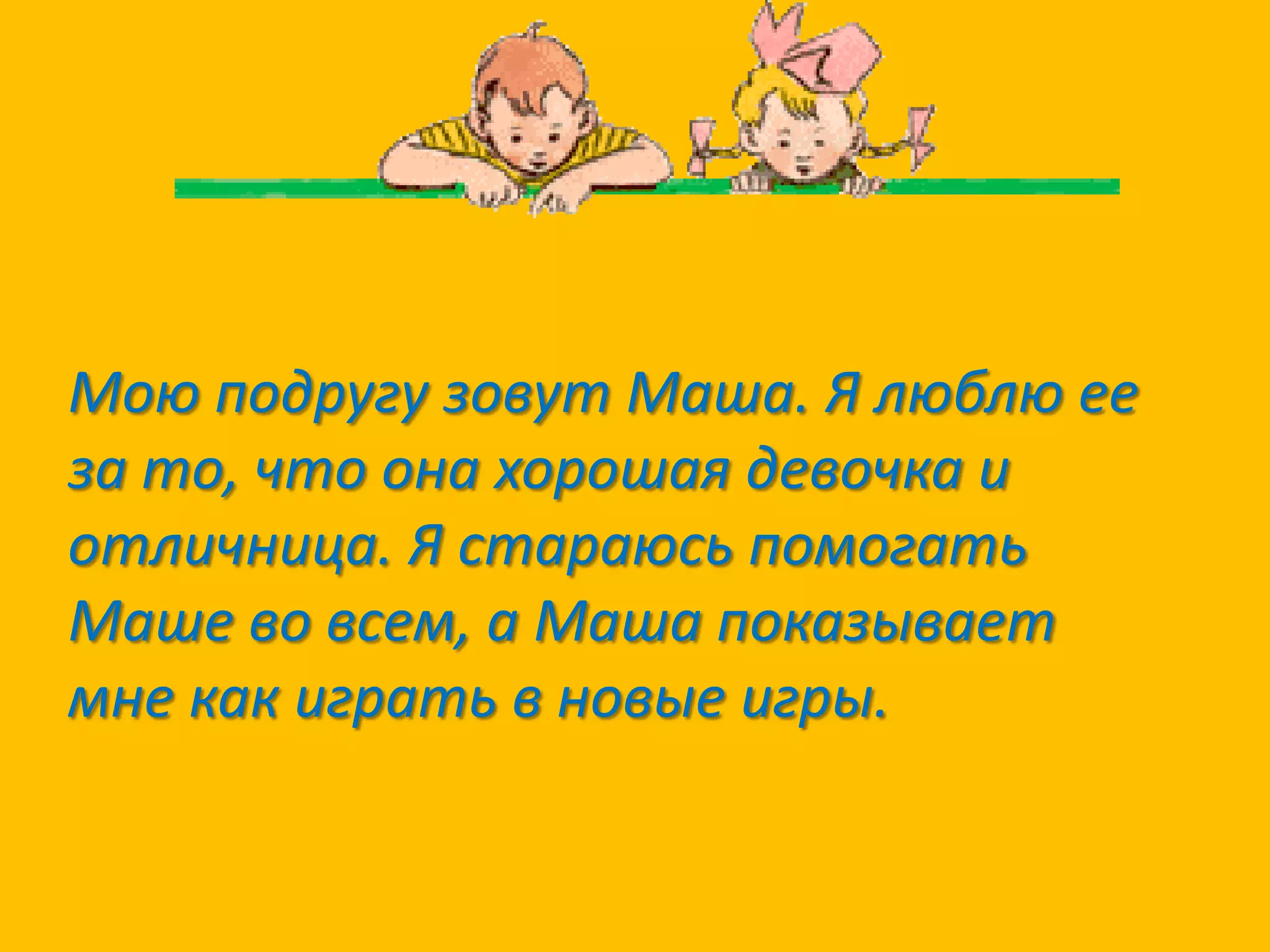 Мою подругу зовут Маша. Я люблю ее
за то, что она хорошая девочка и
отличница. Я стараюсь помогать
Маше во всем, а Маша показывает
мне как играть в новые игры.

 