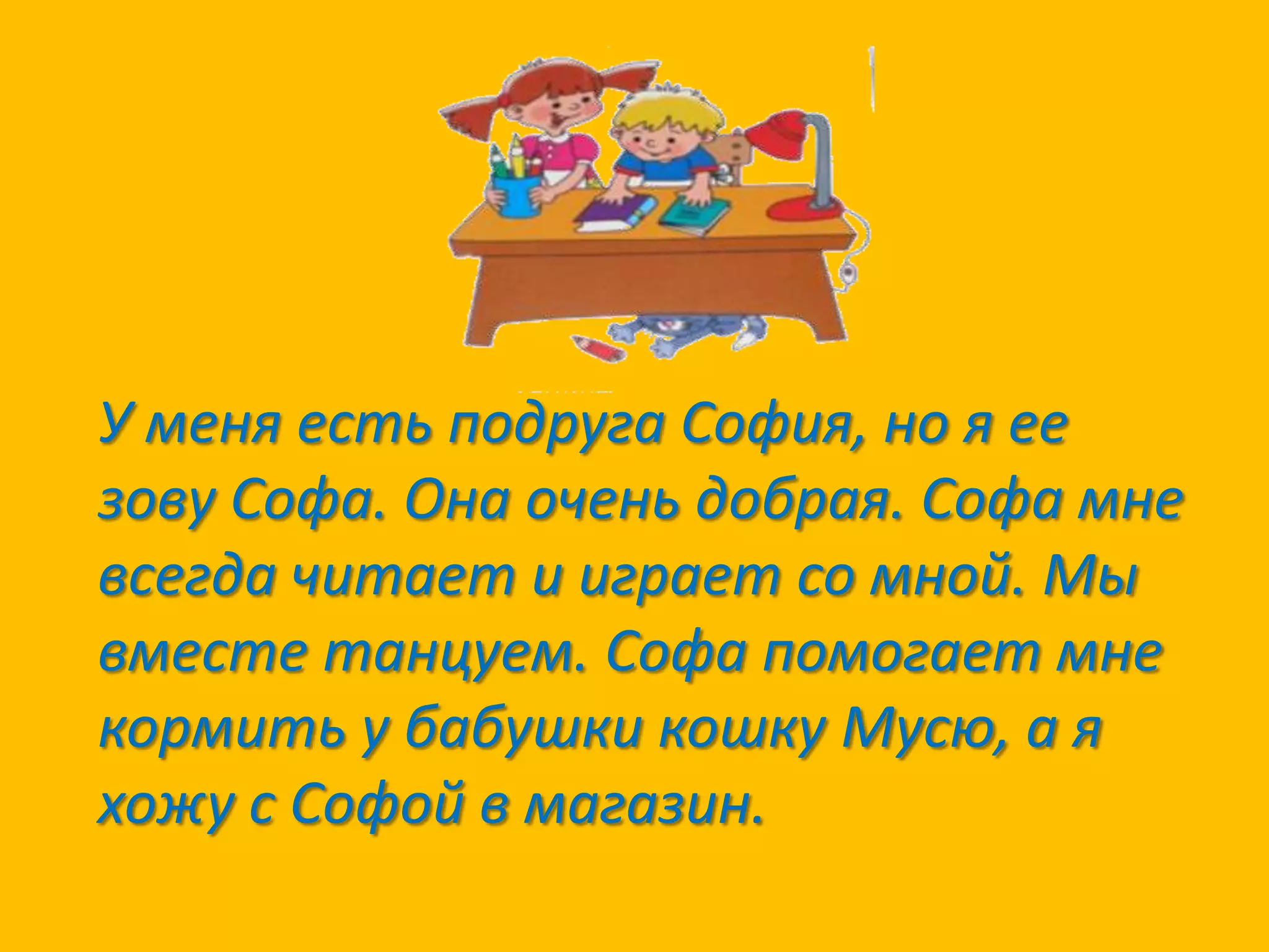 У меня есть подруга София, но я ее
зову Софа. Она очень добрая. Софа мне
всегда читает и играет со мной. Мы
вместе танцуем. Софа помогает мне
кормить у бабушки кошку Мусю, а я
хожу с Софой в магазин.

 