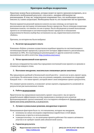 Маркетинговое агентство “Exilem”
http://exilem.com
(843) 224-39-59, 8-927-405-93-69
m@exilem.com
Критерии выбора подрядчика
Заказчику нужна была компания, которая может не просто проконсультировать, но и
обеспечить необходимый результат «под ключ», внедряя собственные же
рекомендации. К тому же, теоретическое понимание того, что необходимо сделать,
имелось и у самих владельцев. Необходимы были те, кто осуществит всѐ на практике.
Поиски вариантов решений привели клиента на наш семинар, на котором мы
рассказывали про методику оптимизации бизнес-процессов. После семинара владельцы
компании поняли, что именно это им и нужно. После обсуждения условий выполнения
проекта по оптимизации и систематизации бизнес-процессов и повышению
управляемости бизнеса выбор был остановлен на нас, маркетинговом агентстве
«Exilem».
Причины, по котором мы были выбраны:
1. Наличие предыдущего опыта
Компания «Exilem» успешно осуществляла подобные проекты по систематизации и
оптимизации бизнес-процессов, в результате которых эффективность увеличивалась
минимум на 30%. Это подтверждали рекомендации от других клиентов и кейсы,
выложенные на сайте агентства: http://exilem.com/cases/
2. Чётко прописанный план проекта
До начала сотрудничества нами был предложен поэтапный план проекта со сроками и
стоимостью каждого этапа.
3. Поэтапное внедрение, максимально снижающее риски заказчика
Мы предложили удобный и безопасный способ расчёта – оплата не за весь проект сразу,
а поэтапно. По окончании этапа, если он успешно завершён, оплачивается следующий.
Каждый этап — это мини-проект, который имеет свои измеримые сроки и результаты.
Это снижает риски клиента, и позволяет лучше оценить оправданность вложений по
результатам уже выполненных этапов.
4. Работа на результат
Практически мы предложили выполнить проект «под ключ»: мы не просто
разрабатываем эффективную систему управления и контроля всех аспектов
функционирования группы компаний, но и тестируем и внедряем её. Оплата идёт не за
время или пачку документов, а за результат.
5. Лучшие и уникальные решения, внедряемые в проекте
Немаловажным фактором было то, что механизмы, которые мы внедряем,
 основаны на самых последних современных наработках в этой сфере,
 уникальны и просты в использовании,
 «самодостаточны», т.е. по окончании проекта работают без нашего активного
участия и не требуют какой-либо абонентской платы.
6. Гарантия результата
 