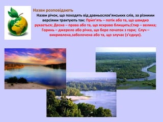Назви розповідають

Назви річок, що походять від давньослов’янських слів, за різними
версіями трактують так: Прَип’ять – потік або та, що швидко
рухається; Десна – права або та, що яскраво блищить;Стир – велика;
Горинь – джерело або річка, що бере початок з гори; Случ –
викривлена,заболочена або та, що злучає (з’єднує).

 