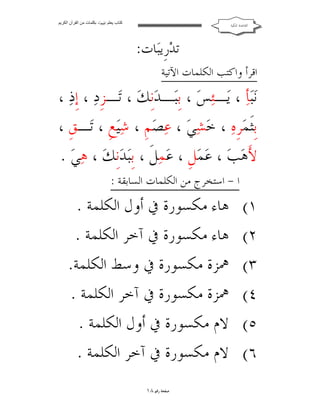 ‫ﻛﺘﺎب ﯾﻌﻠﻢ ‪ ‬ﺑﻜﻠﻤﺎت ﻣﻦ اﻟﻘﺮآن اﻟﻜﺮﯾﻢ‬

‫ﺍﻟﻘﺎﻋﺪﺓ ﺍﳌﻜﻴﺔ‬

‫ﺗﺪ‪‬ﺭﹺﻳﺒ‪‬ﺎﺕ:‬

‫ﺍﻗﺮﺃ ﻭﺍﻛﺘﺐ ﺍﻟﻜﻠﻤﺎﺕ ﺍﻵﺗﻴﺔ‬

‫ﻧ‪‬ﺒ‪‬ﺄ‪ ، ‬ﻳ‪‬ـﺌ‪‬ﺲ‪ ، ‬ﺑﹺﺒ‪‬ـﺪ‪‬ﻧﹺﻚ‪ ، ‬ﺗ‪‬ـﺰﹺﺩ‪ ، ‬ﺇﹺﺫ‪، ‬‬
‫ﺑﹺﺜﹶﻤ‪‬ﺮﹺﻩ‪ ، ‬ﺧ‪‬ﺸ‪‬ﻲ‪ ، ‬ﻋ‪‬ﺼ‪‬ﻢﹺ ، ﺷ‪‬ﻴ‪‬ﻊﹺ ، ﺗ‪‬ـﻖﹺ ،‬
‫ﻷَﻫ‪‬ﺐ‪ ، ‬ﻋ‪‬ﻤ‪‬ﻞﹺ ، ﻋ‪‬ﻤ‪‬ﻞﹶ ، ﺑﹺﺒ‪‬ﺪ‪‬ﻧﹺﻚ‪ ، ‬ﻫ‪‬ﻲ‪. ‬‬
‫١(‬
‫٢(‬
‫٣(‬
‫٤(‬
‫٥(‬
‫٦(‬

‫ﺍ - ﺍﺳﺘﺨﺮﺝ ﻣﻦ ﺍﻟﻜﻠﻤﺎﺕ ﺍﻟﺴﺎﺑﻘﺔ :‬

‫ﻫﺎﺀ ﻣﻜﺴﻮﺭﺓ ﰲ ﺃﻭﻝ ﺍﻟﻜﻠﻤﺔ .‬
‫ﻫﺎﺀ ﻣﻜﺴﻮﺭﺓ ﰲ ﺁﺧﺮ ﺍﻟﻜﻠﻤﺔ .‬
‫ﳘﺰﺓ ﻣﻜﺴﻮﺭﺓ ﰲ ﻭﺳﻂ ﺍﻟﻜﻠﻤﺔ.‬
‫ﳘﺰﺓ ﻣﻜﺴﻮﺭﺓ ﰲ ﺁﺧﺮ ﺍﻟﻜﻠﻤﺔ .‬
‫ﻻﻡ ﻣﻜﺴﻮﺭﺓ ﰲ ﺃﻭﻝ ﺍﻟﻜﻠﻤﺔ .‬
‫ﻻﻡ ﻣﻜﺴﻮﺭﺓ ﰲ ﺁﺧﺮ ﺍﻟﻜﻠﻤﺔ .‬
‫ﺻﻔﺤﺔ ﺭﻗﻢ ٨١‬

 