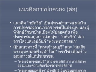 แนวคิดการปกครอง (ต่อ)
• แนวคิด “กษัตริย์” เป็นผู้ทรงอำานาจสูงสุดใน
การปกครองอาณาจักร ทรงเป็นประมุข และผู้
พิทักษ์รักษาบ้านเมืองให้ปลอดภัย เพื่อ
ประชาชนอยู่อย่างสงบสุข - “กษัตริย์” ต้อง
จรรโลงและอุปถัมภ์ “พระพุทธศาสนา”
• เป็นแนวทางที่ “พระเจ้าธนบุรี” และ “สมเด็จ
พระพุทธยอดฟ้าจุฬาโลก” ทรงใช้ เพื่อสร้าง
อุดมการณ์แก่ประชาชน
– “พระเจ้ากรุงธนบุรี” อ้างพระอภินหารบารมีทาง
ิ
ธรรมและความคิดเรื่องจักรพรรดิราช
– “พระพุทธยอดฟ้าฯ” อ้างสิทธิ อันชอบธรรมจาก

 