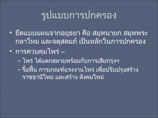 รูปแบบการปกครอง
• ยึดแบบแผนจากอยุธยา คือ สมุหนายก สมุหพระ
กลาโหม และจตุสดมภ์ เป็นหลักในการปกครอง
• การควบคุมไพร่ –
– ไพร่ ได้แตกสลายพร้อมกับการเสียกรุงฯ
– รื้อฟืน การเกณฑ์แรงงานไพร่ เพือปรับปรุงสร้าง
้
่
ราชธานีใหม่ และสร้าง สังคมใหม่

 