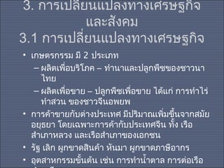 3. การเปลี่ยนแปลงทางเศรษฐกิจ
และสังคม
3.1 การเปลี่ยนแปลงทางเศรษฐกิจ
• เกษตรกรรม มี 2 ประเภท
– ผลิตเพือบริโภค – ทำานาและปลูกพืชของชาวนา
่
ไทย
– ผลิตเพือขาย – ปลูกพืชเพื่อขาย ได้แก่ การทำาไร่
่
ทำาสวน ของชาวจีนอพยพ
• การค้าขายกับต่างประเทศ มีปริมาณเพิมขึ้นจากสมัย
่
อยุธยา โดยเฉพาะการค้ากับประเทศจีน ทัง เรือ
้
สำาเภาหลวง และเรือสำาเภาของเอกชน
• รัฐ เลิก ผูกขาดสินค้า หันมา ผูกขาดภาษีอากร
• อุตสาหกรรมขั้นต้น เช่น การทำานำ้าตาล การต่อเรือ

 