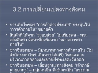 3.2 การเปลี่ยนแปลงทางสังคม
• การเติบโตของ “การค้าต่างประเทศ” กระตุ้นให้
“การค้าภายใน” ขยายตัว
• สินค้าที่ได้จาก “ระบบส่วย” ไม่เพียงพอ - พระ
คลังสินค้า จัดหาซื้อเพิ่มจาก “ตลาดการค้า
ภายใน”
• ชาวจีนอพยพ – มีบทบาททางการค้าภายใน (ไม่
สังกัดระบบไพร่ เดินทางได้เสรี) โดยเฉพาะ
บริเวณภาคกลางและชายฝั่งทะเลตะวันออก
• ชาวจีนอพยพ – เลื่อนฐานะทางสังคม “เจ้าภาษี
นายอากร” – กลุ่มคนจีน ที่เข้ามาเป็น “แรงงาน

 