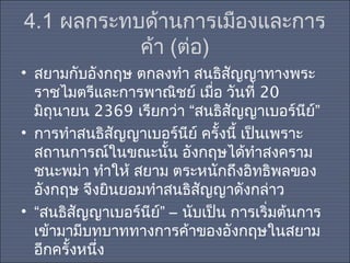 4.1 ผลกระทบด้านการเมืองและการ
ค้า (ต่อ)
• สยามกับอังกฤษ ตกลงทำา สนธิสญญาทางพระ
ั
ราชไมตรีและการพาณิชย์ เมื่อ วันที่ 20
มิถุนายน 2369 เรียกว่า “สนธิสัญญาเบอร์นีย์”
• การทำาสนธิสัญญาเบอร์นีย์ ครั้งนี้ เป็นเพราะ
สถานการณ์ในขณะนั้น อังกฤษได้ทำาสงคราม
ชนะพม่า ทำาให้ สยาม ตระหนักถึงอิทธิพลของ
อังกฤษ จึงยินยอมทำาสนธิสัญญาดังกล่าว
• “สนธิสัญญาเบอร์นีย์” – นับเป็น การเริ่มต้นการ
เข้ามามีบทบาททางการค้าของอังกฤษในสยาม
อีกครั้งหนึ่ง

 