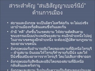 สาระสำาคัญ “สนธิสัญญาเบอร์นีย์”
ด้านการเมือง
• สยามและอังกฤษ จะเป็นมิตรไมตรีต่อกัน จะไม่แย่งชิง
เอาบ้านเมืองหรือดินแดนซึ่งกันและกัน
• ถ้ามี “คดี” เกิดขึ้นในเขตสยาม ให้สยามตัดสินตาม
ขนบธรรมเนียมประเพณีของสยาม คนอีกฝ่ายหนึ่งไปอยู่
ในอาณาเขตของอีกฝ่ายหนึง จะต้องปฏิบัติตามกฎหมาย
่
ของอาณาเขตนัน
้
• อังกฤษยอมรับอำานาจอธิปไตยของสยามทีมเหนือไทรบุรี
่ ี
– ฝ่ายสยาม ยินยอมให้ไทรบุรีค้าขายกับปีนัง และให้
ปีนงซื้อเสบียงอาหารจากไทรบุรี โดยไม่เสียภาษีขาออก
ั
• อังกฤษยอมรับสิทธิและอธิปไตยของสยามทีมเหนือ
่ ี
กลันตันและตรังกานู

 