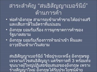 สาระสำาคัญ “สนธิสัญญาเบอร์นีย์”
ด้านการค้า
• พ่อค้าอังกฤษ สามารถเข้ามาค้าขายได้อย่างเสรี
และเสียภาษีในอัตราที่แน่นอน
• อังกฤษ ยอมรับเรื่อง การผูกขาดการค้าของ
รัฐบาลสยาม
• อังกฤษ ยอมรับเรื่องการห้ามนำาเข้า ฝินและ
่
อาวุธปืนเข้ามาในสยาม
สนธิสัญญาเบอร์นย์ ใช้อยู่ระยะหนึง อังกฤษขอ
ี
่
เจรจาแก้ไขสนธิสญญา แต่รัชกาลที่ 3 พร้อมทั้ง
ั
ขุนนางผูใหญ่ปฏิเสธข้อเสนอของอังกฤษ เพราะ
้
ร่างสัญญาใหม่ อังกฤษได้รับประโยชน์ฝ่าย

 