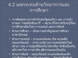 4.2 ผลกระทบด้านวิทยาการและ
การศึกษา
• การติดต่อทางการค้ากับสหรัฐอเมริกา และ การเข้า
มาของ “กลุ่มมิชชันนารี” – สยาม มีโอกาสเรียนรู้เรื่อง
การศึกษาสมัยใหม่ การแพทย์ และการพิมพ์
• ด้านการศึกษา – เห็นความสำาคัญของการศึกษา
ภาษาอังกฤษ
• ด้านการแพทย์ – นายแพทย์แดน บีช แบรดลีย์
(หมอบรัดเลย์) – นำาความรู้ทางการแพทย์สมัยใหม่
เข้ามา เช่น การปลูกฝีป้องกันไข้ทรพิษ วัคซีนป้องกัน
อหิวาตกโรค การผ่าตัด สูติกรรมแผนปัจจุบัน
• ด้านการพิมพ์ – หมอบรัดเลย์ นำาแท่นพิมพ์และตัว

 