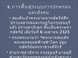 1. การฟื้น ฟูร ะบบการปกครอง
และสัง คม

• สมเด็จ เจ้า พระยามหากษัต ริย ์ศ ึก
ปราบจลาจลและกบฏในกรุง ธนบุร ี
แล้ว ปราบดาภิเ ษก ขึ้น เป็น พระมหา
กษัต ริย ์ เมื่อ วัน ที่ 6 เมษายน 2325
• ทรงพระนามว่า “พระบาทสมเด็จ
พระพุท ธยอดฟ้า จุฬ าโลก ปฐม
กษัต ริย แ ห่ง ราชวงศ์จ ัก รี
์
• ย้า ยราชธานีจ าก กรุง ธนบุร ี มาอยู่ท ี่

 