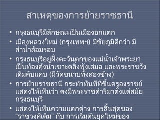 สาเหตุของการย้ายราชธานี
• กรุงธนบุรีมีลักษณะเป็นเมืองอกแตก
• เมืองหลวงใหม่ (กรุงเทพฯ) มีชัยภูมิดีกว่า มี
ลำานำ้าล้อมรอบ
• กรุงธนบุรีอยู่ฝั่งตะวันตกของแม่นำ้าเจ้าพระยา
เป็นท้องคุงนำ้าเซาะตลิ่งพังเสมอ และพระราชวัง
้
เดิมคับแคบ (มีวัดขนาบทั้งสองข้าง)
• การย้ายราชธานี กระทำาทันทีที่ขึ้นครองราชย์
แสดงให้เห็นว่า คงมีพระราชดำาริมาตั้งแต่สมัย
กรุงธนบุรี
• แสดงให้เห็นความแตกต่าง การสินสุดของ
้
“ราชวงศ์เดิม” กับ การเริ่มต้นยุคใหม่ของ

 