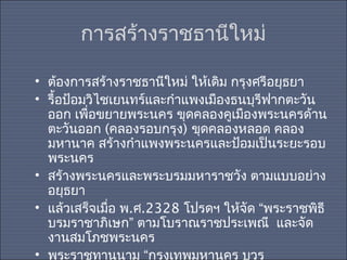 การสร้างราชธานีใหม่
• ต้องการสร้างราชธานีใหม่ ให้เดิม กรุงศรีอยุธยา
• รื้อป้อมวิไชเยนทร์และกำาแพงเมืองธนบุรีฟากตะวัน
ออก เพื่อขยายพระนคร ขุดคลองคูเมืองพระนครด้าน
ตะวันออก (คลองรอบกรุง) ขุดคลองหลอด คลอง
มหานาค สร้างกำาแพงพระนครและป้อมเป็นระยะรอบ
พระนคร
• สร้างพระนครและพระบรมมหาราชวัง ตามแบบอย่าง
อยุธยา
• แล้วเสร็จเมือ พ.ศ.2328 โปรดฯ ให้จัด “พระราชพิธี
่
บรมราชาภิเษก” ตามโบราณราชประเพณี และจัด
งานสมโภชพระนคร
• พระราชทานนาม “กรุงเทพมหานคร บวร

 