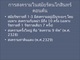 การสงครามในสมัยรัตนโกสิȨร์
ตอนต้น
• สมัยรัชกาลที่ 1-3 มีสงครามอยู่เป็นระยะๆ โดย
เฉพาะ สงครามกับพม่า มีถึง 10 ครั้ง (เฉพาะ
รัชกาลที่ 1 รัชกาลเดียว 7 ครั้ง)
• สงครามครั้งใหญ่ คือ “สงคราม 9 ทัพ” (พ.ศ.
2328)
• สงครามท่าดินแดง (พ.ศ.2329)

 