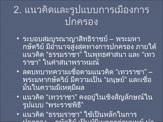 2. แนวคิดและรูปแบบการเมืองการ
ปกครอง
• ระบอบสมบูรณาญาสิทธิราชย์ – พระมหา
กษัตริย์ มีอำานาจสูงสุดทางการปกครอง ภายใต้
แนวคิด “ธรรมราชา” ในพุทธศาสนา และ “เทว
ราชา” ในศาสนาพราหมณ์
• ลดบทบาทความเชือตามแนวคิด “เทวราชา” –
่
พระมหากษัตริย์ มีความเป็น “มนุษย์” และเชือ
่
มั่นในความมีเหตุมีผล
• แนวคิด “เทวราชา” คงอยู่ในเชิงสัญลักษณ์ใน
รูปแบบ “พระราชพิธ”
ี
• แนวคิด “ธรรมราชา” ใช้เป็นหลักในการ

 