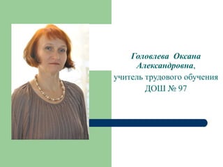 Головлева Оксана
Александровна,
учитель трудового обучения
ДОШ № 97

 
