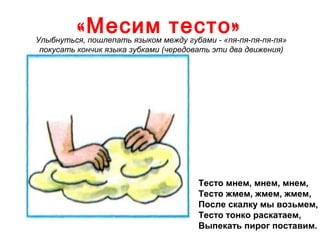 « Месим тесто »

Улыбнуться, пошлепать языком между губами - «пя-пя-пя-пя-пя»
покусать кончик языка зубками (чередовать эти два движения)

Тесто мнем, мнем, мнем,
Тесто жмем, жмем, жмем,
После скалку мы возьмем,
Тесто тонко раскатаем,
Выпекать пирог поставим.

 
