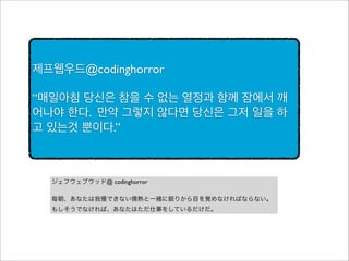 제프웹우드@codinghorror
“매일아침 당신은 참을 수 없는 열정과 함께 잠에서 깨
어나야 한다. 만약 그렇지 않다면 당신은 그저 일을 하
고 있는것 뿐이다.”

ジェフウェブウッド@ codinghorror
毎朝、あなたは我慢できない情熱と一緒に眠りから目を覚めなければならない。
もしそうでなければ、あなたはただ仕事をしているだけだ。

 