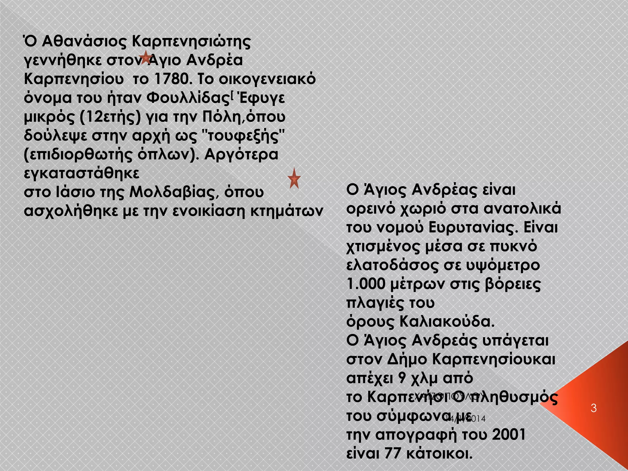 Ό Αθανάσιος Καρπενησιώτης
γεννήθηκε στον Aγιο Ανδρέα
Καρπενησίου το 1780. Σο οικογενειακό
όνομα του ήταν Υουλλίδας[ Έφυγε
μικρός (12ετής) για την Πόλη,όπου
δούλεψε στην αρχή ως "τουφεξής"
(επιδιορθωτής όπλων). Αργότερα
εγκαταστάθηκε
στο Ιάσιο της Μολδαβίας, όπου
ασχολήθηκε με την ενοικίαση κτημάτων

Ο Άγιος Ανδρέας είναι
ορεινό χωριό στα ανατολικά
του νομού Ευρυτανίας. Είναι
χτισμένος μέσα σε πυκνό
ελατοδάσος σε υψόμετρο
1.000 μέτρων στις βόρειες
πλαγιές του
όρους Καλιακούδα.
Ο Άγιος Ανδρεάς υπάγεται
στον Δήμο Καρπενησίουκαι
απέχει 9 χλμ από
XATZOΠΟΤΛΟΤ
το Καρπενήσι Ο πληθυσμός
του σύμφωνα με
14/1/2014
την απογραφή του 2001
είναι 77 κάτοικοι.

3

 