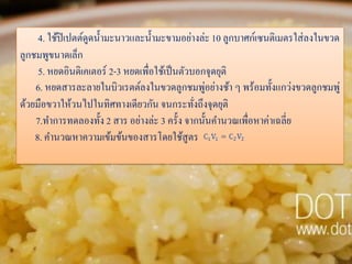 4. ใช้ปิเปตต์ดูดน้ ามะนาวและน้ ามะขามอย่างล่ะ 10 ลูกบาศก์เซนติเมตรใส่ ลงในขวด
ลูกชมพูขนาดเล็ก
5. หยดอินดิเคเตอร์ 2-3 หยดเพื่อใช้เป็ นตัวบอกจุดยุติ
่
6. หยดสารละลายในบิวเรตต์ลงในขวดลูกชมพูอย่างช้า ๆ พร้อมทั้งแกว่งขวดลูกชมพู่
ด้วยมือขวาให้วนไปในทิศทางเดียวกัน จนกระทังถึงจุดยุติ
่
7.ทาการทดลองทั้ง 2 สาร อย่างล่ะ 3 ครั้ง จากนั้นคานวณเพื่อหาค่าเฉลี่ย
8. คานวณหาความเข้มข้นของสารโดยใช้สูตร

 
