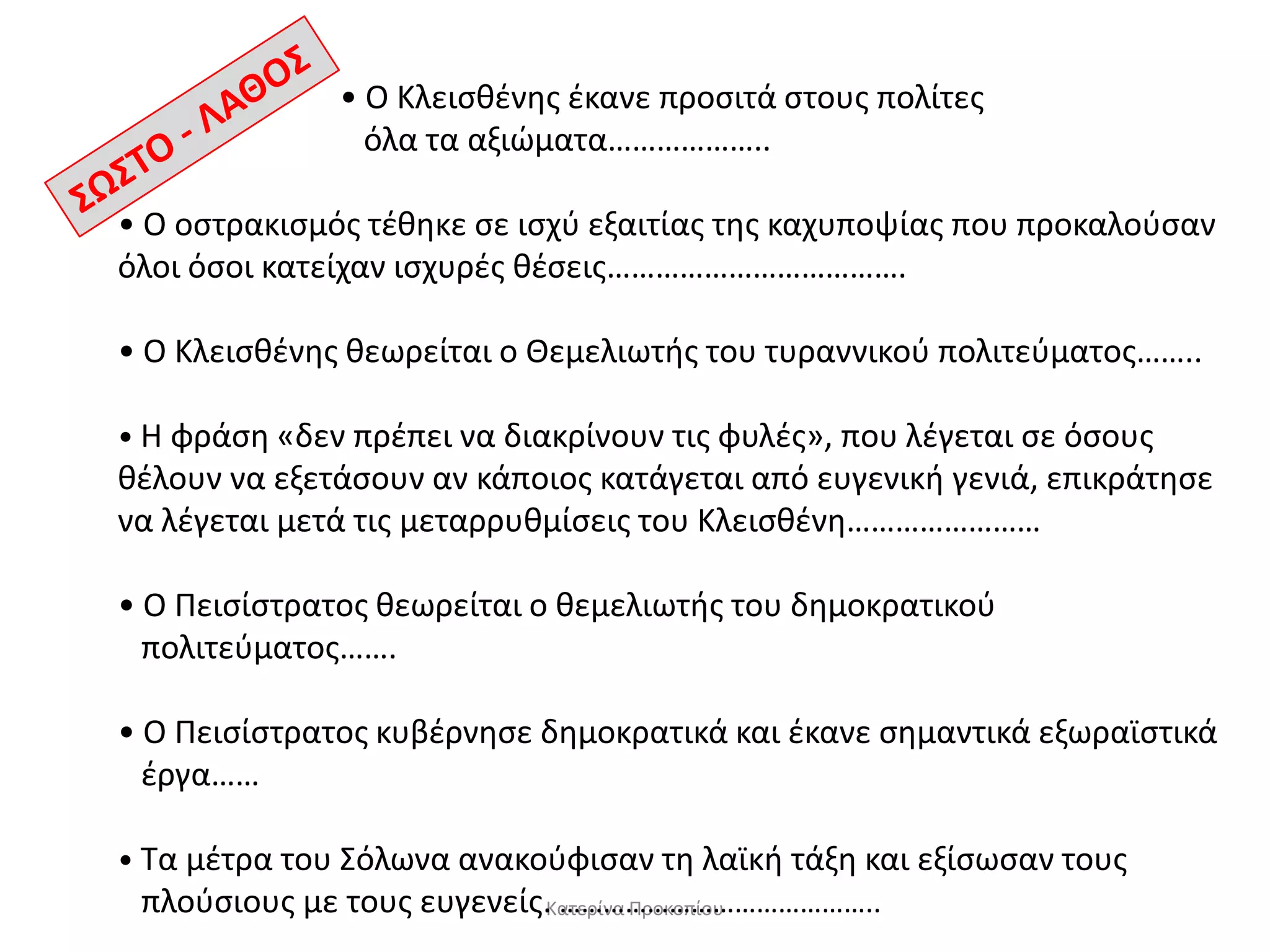 • Ο Κλειςθζνησ ζκανε προςιτά ςτουσ πολίτεσ
όλα τα αξιϊματα………………..
• Ο οςτρακιςμόσ τζθηκε ςε ιςχφ εξαιτίασ τησ καχυποψίασ που προκαλοφςαν
όλοι όςοι κατείχαν ιςχυρζσ θζςεισ……………………………….
• Ο Κλειςθζνησ θεωρείται ο Θεμελιωτήσ του τυραννικοφ πολιτεφματοσ……..
• Η φράςη «δεν πρζπει να διακρίνουν τισ φυλζσ», που λζγεται ςε όςουσ

θζλουν να εξετάςουν αν κάποιοσ κατάγεται από ευγενική γενιά, επικράτηςε
να λζγεται μετά τισ μεταρρυθμίςεισ του Κλειςθζνη……………………
• Ο Πειςίςτρατοσ θεωρείται ο θεμελιωτήσ του δημοκρατικοφ
πολιτεφματοσ…….
• Ο Πειςίςτρατοσ κυβζρνηςε δημοκρατικά και ζκανε ςημαντικά εξωραϊςτικά
ζργα……
• Τα μζτρα του Σόλωνα ανακοφφιςαν τη λαϊκή τάξη και εξίςωςαν τουσ
πλοφςιουσ με τουσ ευγενείσ.Κατερίνα Προκοπίου
……………………………………..

 