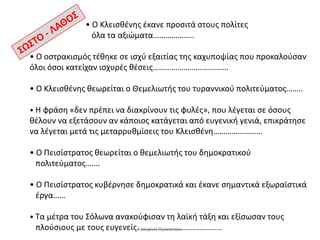 • Ο Κλειςθζνησ ζκανε προςιτά ςτουσ πολίτεσ
όλα τα αξιϊματα………………..
• Ο οςτρακιςμόσ τζθηκε ςε ιςχφ εξαιτίασ τησ καχυποψίασ που προκαλοφςαν
όλοι όςοι κατείχαν ιςχυρζσ θζςεισ……………………………….
• Ο Κλειςθζνησ θεωρείται ο Θεμελιωτήσ του τυραννικοφ πολιτεφματοσ……..
• Η φράςη «δεν πρζπει να διακρίνουν τισ φυλζσ», που λζγεται ςε όςουσ

θζλουν να εξετάςουν αν κάποιοσ κατάγεται από ευγενική γενιά, επικράτηςε
να λζγεται μετά τισ μεταρρυθμίςεισ του Κλειςθζνη……………………
• Ο Πειςίςτρατοσ θεωρείται ο θεμελιωτήσ του δημοκρατικοφ
πολιτεφματοσ…….
• Ο Πειςίςτρατοσ κυβζρνηςε δημοκρατικά και ζκανε ςημαντικά εξωραϊςτικά
ζργα……
• Τα μζτρα του Σόλωνα ανακοφφιςαν τη λαϊκή τάξη και εξίςωςαν τουσ
πλοφςιουσ με τουσ ευγενείσ.Κατερίνα Προκοπίου
……………………………………..

 