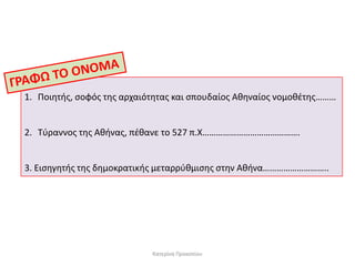 1. Ποιητήσ, ςοφόσ τησ αρχαιότητασ και ςπουδαίοσ Αθηναίοσ νομοθζτησ………

2. Τφραννοσ τησ Αθήνασ, πζθανε το 527 π.Χ…………………………………….

3. Ειςηγητήσ τησ δημοκρατικήσ μεταρρφθμιςησ ςτην Αθήνα………………………..

Κατερίνα Προκοπίου

 