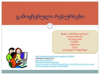 გამოყნებული რესურსები
წიგნი ,,სიბრძნე-სიცრუისა”
საოფისე მასალა
პლასტელინი
სკანერი
ციფრული
ბუკი
კოპიუტერი, ინტერნეტი
•http://mastsavlebeli.ge/?action=page&p_id=19&id=9
•dabaagara.blogspot.com
•http://sdrv.ms/1aHExlF
•Microsoft Partners in Learning |
•https://docs.google.com/file/d/0B64oagf4TzhsV1hsYnM2ZlAzU1E/edit?usp=sharing
http://www.youtube.com/watch?v=2B3oC2h696c

 