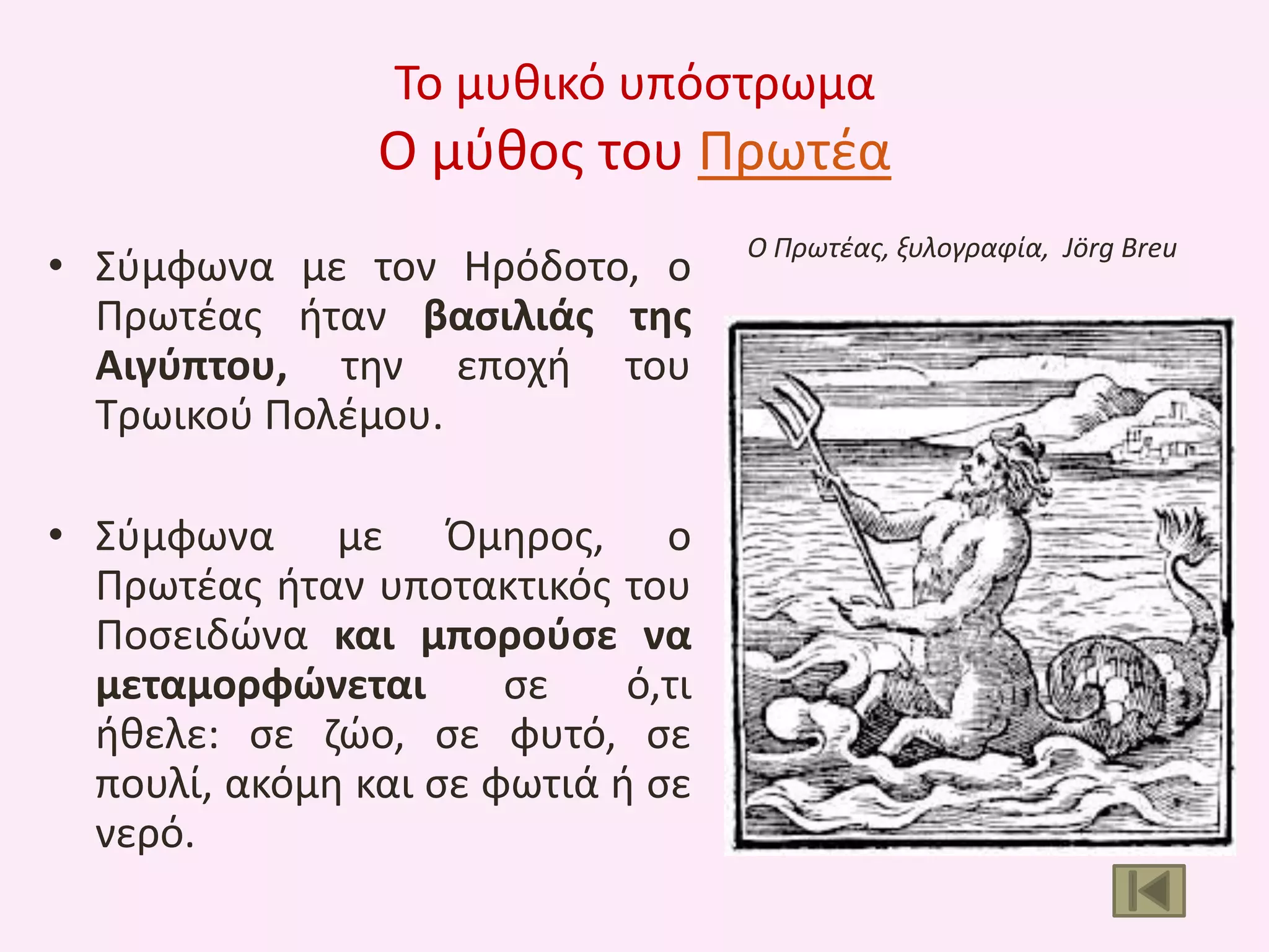 Το μυκικό υπόςτρωμα

Ο μφκοσ του Πρωτζα
• Σφμφωνα με τον Θρόδοτο, ο
Πρωτζασ ιταν βαςιλιάσ τθσ
Αιγφπτου, τθν εποχι του
Τρωικοφ Πολζμου.
• Σφμφωνα με Όμθροσ, ο
Πρωτζασ ιταν υποτακτικόσ του
Ποςειδϊνα και μποροφςε να
μεταμορφώνεται
ςε
ό,τι
ικελε: ςε ηϊο, ςε φυτό, ςε
πουλί, ακόμθ και ςε φωτιά ι ςε
νερό.

Ο Πρωτζασ, ξυλογραφία, Jörg Breu

 
