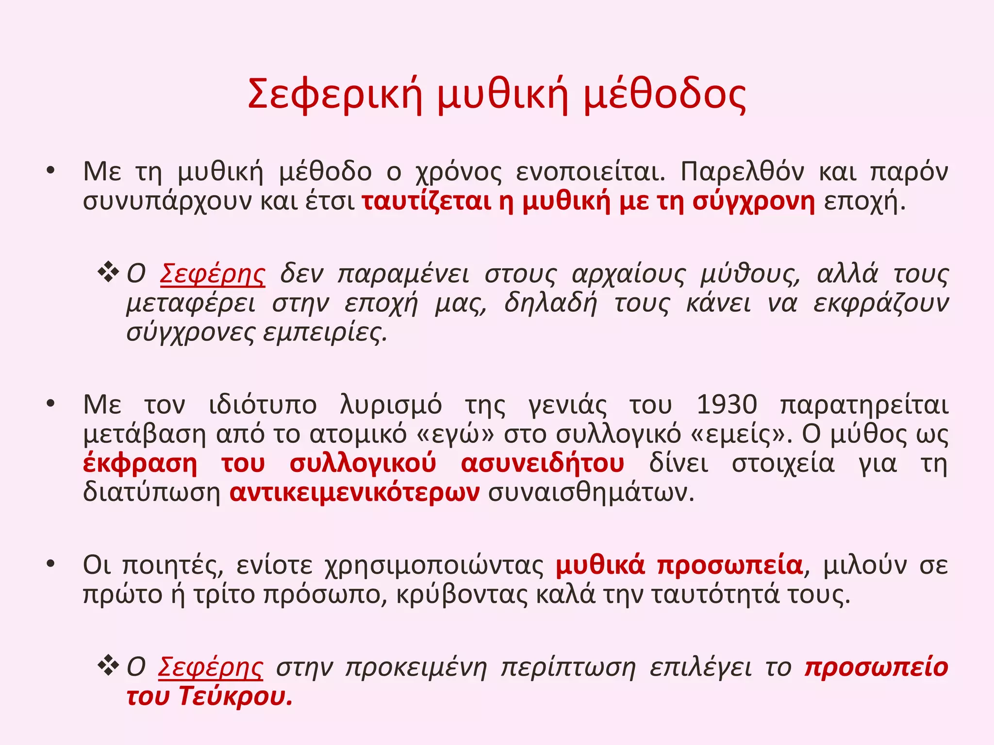 Σεφερικι μυκικι μζκοδοσ
• Με τθ μυκικι μζκοδο ο χρόνοσ ενοποιείται. Παρελκόν και παρόν
ςυνυπάρχουν και ζτςι ταυτίηεται θ μυκικι με τθ ςφγχρονθ εποχι.
 Ο Σεφζρθσ δεν παραμζνει ςτουσ αρχαίουσ μφκουσ, αλλά τουσ
μεταφζρει ςτθν εποχι μασ, δθλαδι τουσ κάνει να εκφράηουν
ςφγχρονεσ εμπειρίεσ.

• Με τον ιδιότυπο λυριςμό τθσ γενιάσ του 1930 παρατθρείται
μετάβαςθ από το ατομικό «εγϊ» ςτο ςυλλογικό «εμείσ». Ο μφκοσ ωσ
ζκφραςθ του ςυλλογικοφ αςυνειδιτου δίνει ςτοιχεία για τθ
διατφπωςθ αντικειμενικότερων ςυναιςκθμάτων.
• Οι ποιθτζσ, ενίοτε χρθςιμοποιϊντασ μυκικά προςωπεία, μιλοφν ςε
πρϊτο ι τρίτο πρόςωπο, κρφβοντασ καλά τθν ταυτότθτά τουσ.
 Ο Σεφζρθσ ςτθν προκειμζνθ περίπτωςθ επιλζγει το προςωπείο
του Τεφκρου.

 