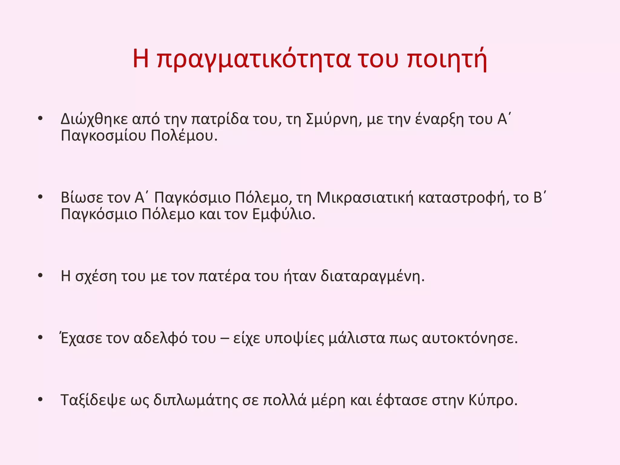 Θ πραγματικότθτα του ποιθτι
• Διϊχκθκε από τθν πατρίδα του, τθ Σμφρνθ, με τθν ζναρξθ του Αϋ
Παγκοςμίου Πολζμου.
• Βίωςε τον Αϋ Παγκόςμιο Πόλεμο, τθ Μικραςιατικι καταςτροφι, το Βϋ
Παγκόςμιο Πόλεμο και τον Εμφφλιο.
• Θ ςχζςθ του με τον πατζρα του ιταν διαταραγμζνθ.
• Ζχαςε τον αδελφό του – είχε υποψίεσ μάλιςτα πωσ αυτοκτόνθςε.
• Ταξίδεψε ωσ διπλωμάτθσ ςε πολλά μζρθ και ζφταςε ςτθν Κφπρο.

 