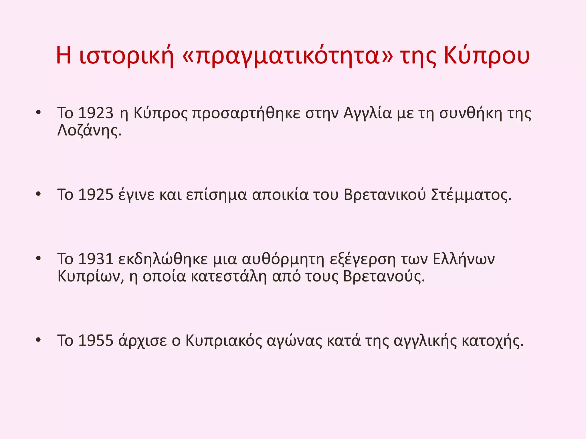 Θ ιςτορικι «πραγματικότθτα» τθσ Κφπρου
• Το 1923 θ Κφπροσ προςαρτικθκε ςτθν Αγγλία με τθ ςυνκικθ τθσ
Λοηάνθσ.
• Το 1925 ζγινε και επίςθμα αποικία του Βρετανικοφ Στζμματοσ.
• Το 1931 εκδθλϊκθκε μια αυκόρμθτθ εξζγερςθ των Ελλινων
Κυπρίων, θ οποία κατεςτάλθ από τουσ Βρετανοφσ.
• Το 1955 άρχιςε ο Κυπριακόσ αγϊνασ κατά τθσ αγγλικισ κατοχισ.

 