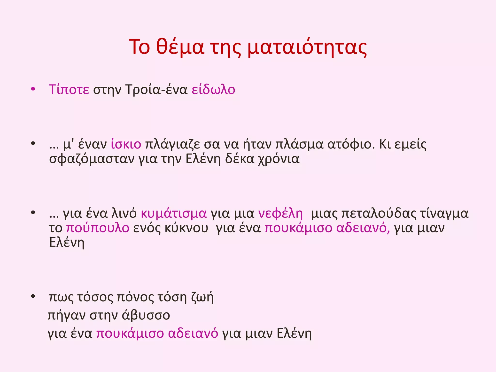 Το κζμα τθσ ματαιότθτασ
• Τίποτε ςτθν Τροία-ζνα είδωλο
• … μ' ζναν ίςκιο πλάγιαηε ςα να ιταν πλάςμα ατόφιο. Κι εμείσ
ςφαηόμαςταν για τθν Ελζνθ δζκα χρόνια
• … για ζνα λινό κυμάτιςμα για μια νεφζλθ μιασ πεταλοφδασ τίναγμα
το ποφπουλο ενόσ κφκνου για ζνα πουκάμιςο αδειανό, για μιαν
Ελζνθ
• πωσ τόςοσ πόνοσ τόςθ ηωι
πιγαν ςτθν άβυςςο
για ζνα πουκάμιςο αδειανό για μιαν Ελζνθ

 