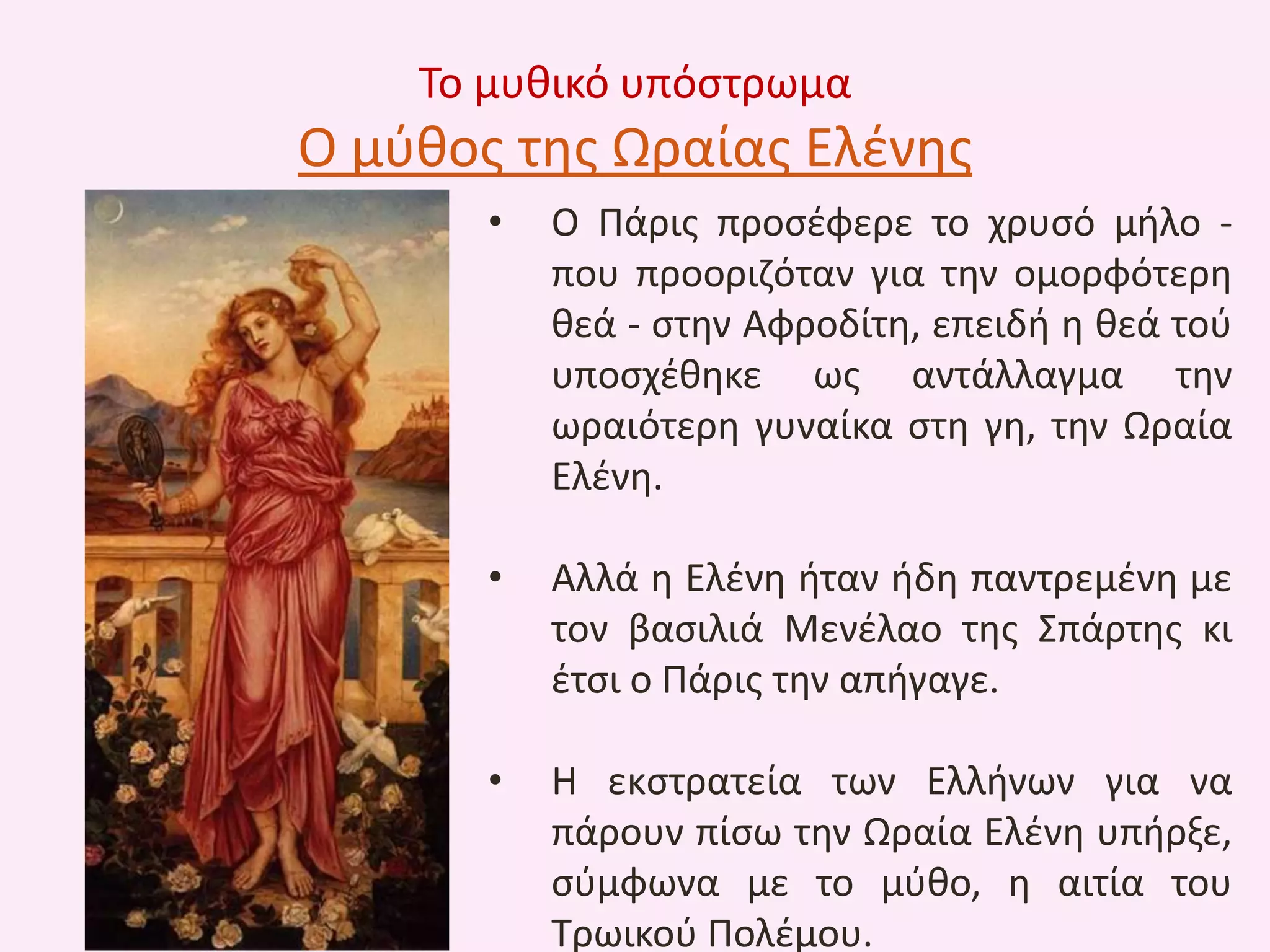 Το μυκικό υπόςτρωμα

Ο μφκοσ τθσ Ωραίασ Ελζνθσ
•

Ο Πάρισ προςζφερε το χρυςό μιλο που προοριηόταν για τθν ομορφότερθ
κεά - ςτθν Αφροδίτθ, επειδι θ κεά τοφ
υποςχζκθκε ωσ αντάλλαγμα τθν
ωραιότερθ γυναίκα ςτθ γθ, τθν Ωραία
Ελζνθ.

•

Αλλά θ Ελζνθ ιταν ιδθ παντρεμζνθ με
τον βαςιλιά Μενζλαο τθσ Σπάρτθσ κι
ζτςι ο Πάρισ τθν απιγαγε.

•

Θ εκςτρατεία των Ελλινων για να
πάρουν πίςω τθν Ωραία Ελζνθ υπιρξε,
ςφμφωνα με το μφκο, θ αιτία του
Τρωικοφ Πολζμου.

 