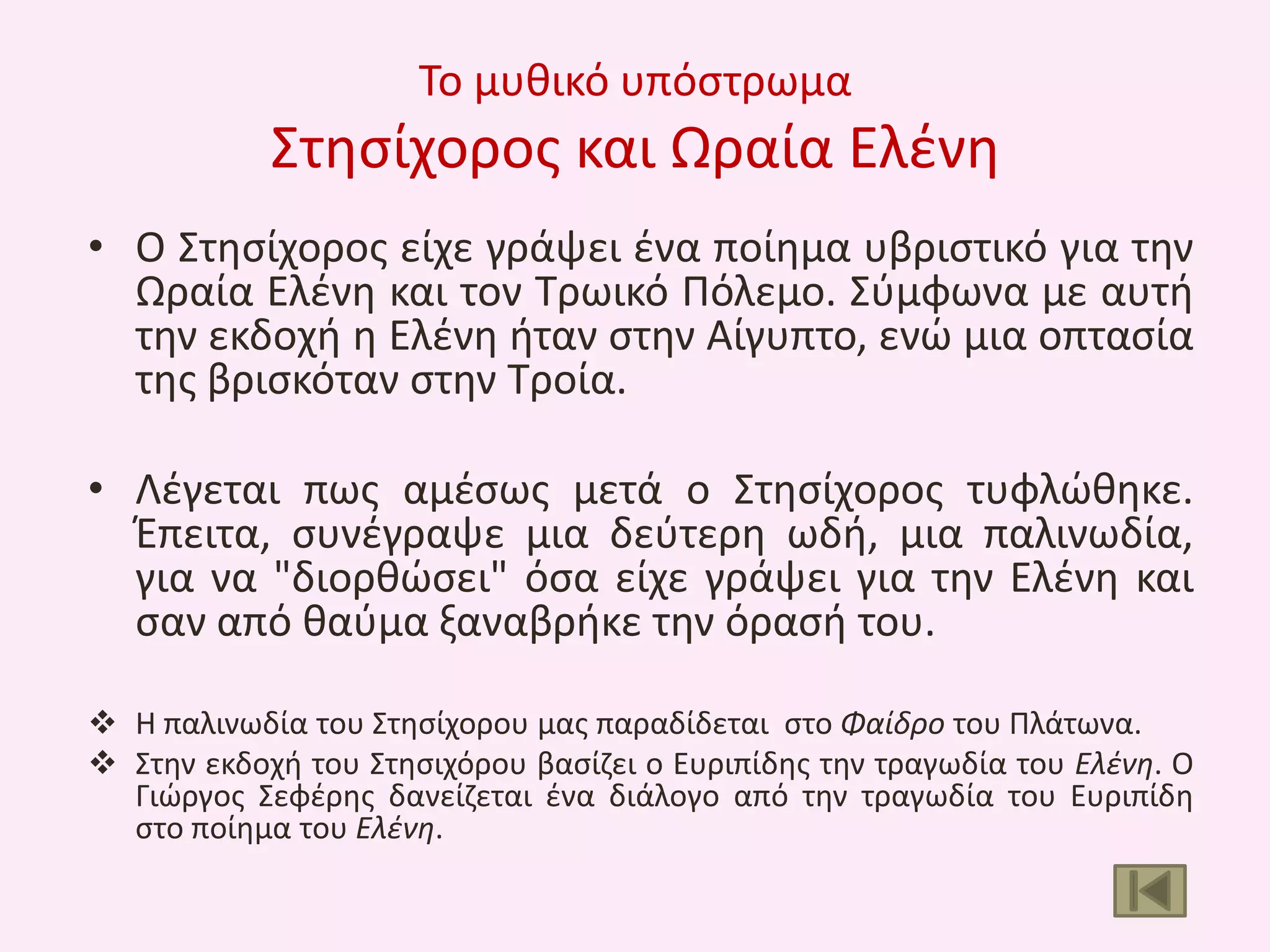 Το μυκικό υπόςτρωμα

Στθςίχοροσ και Ωραία Ελζνθ
• Ο Στθςίχοροσ είχε γράψει ζνα ποίθμα υβριςτικό για τθν
Ωραία Ελζνθ και τον Τρωικό Πόλεμο. Σφμφωνα με αυτι
τθν εκδοχι θ Ελζνθ ιταν ςτθν Αίγυπτο, ενϊ μια οπταςία
τθσ βριςκόταν ςτθν Τροία.
• Λζγεται πωσ αμζςωσ μετά ο Στθςίχοροσ τυφλϊκθκε.
Ζπειτα, ςυνζγραψε μια δεφτερθ ωδι, μια παλινωδία,
για να "διορκϊςει" όςα είχε γράψει για τθν Ελζνθ και
ςαν από καφμα ξαναβρικε τθν όραςι του.
 Θ παλινωδία του Στθςίχορου μασ παραδίδεται ςτο Φαίδρο του Πλάτωνα.
 Στθν εκδοχι του Στθςιχόρου βαςίηει ο Ευριπίδθσ τθν τραγωδία του Ελζνθ. Ο
Γιϊργοσ Σεφζρθσ δανείηεται ζνα διάλογο από τθν τραγωδία του Ευριπίδθ
ςτο ποίθμα του Ελζνθ.

 
