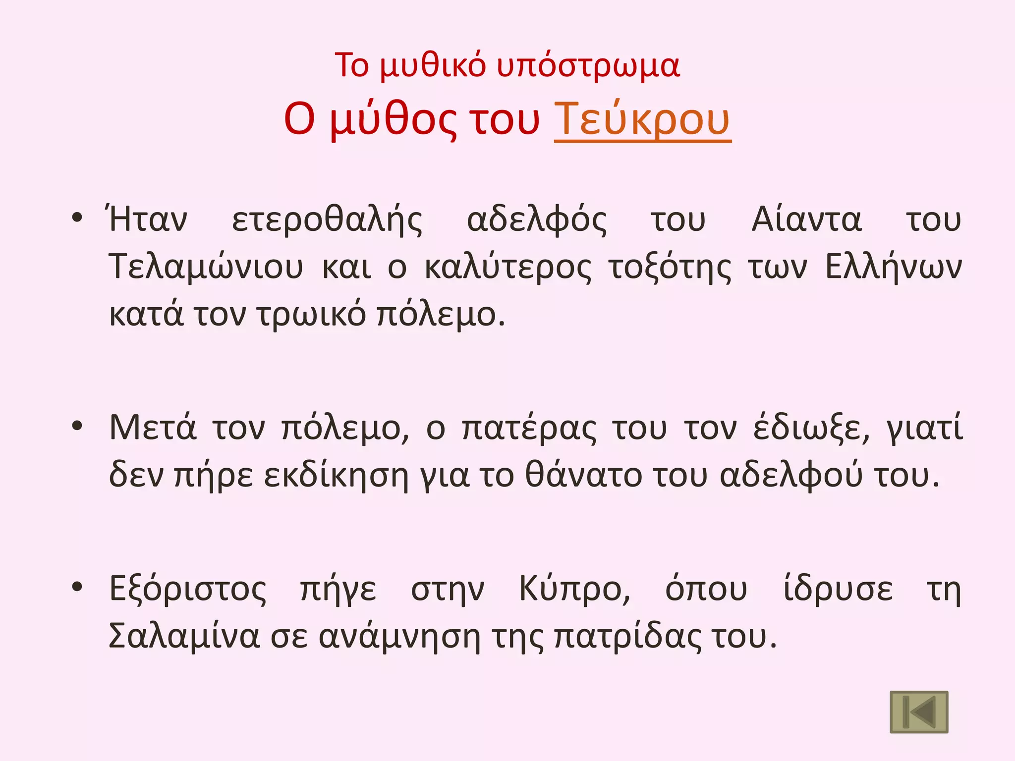 Το μυκικό υπόςτρωμα

Ο μφκοσ του Τεφκρου
• Ιταν ετεροκαλισ αδελφόσ του Αίαντα του
Τελαμϊνιου και ο καλφτεροσ τοξότθσ των Ελλινων
κατά τον τρωικό πόλεμο.
• Μετά τον πόλεμο, ο πατζρασ του τον ζδιωξε, γιατί
δεν πιρε εκδίκθςθ για το κάνατο του αδελφοφ του.

• Εξόριςτοσ πιγε ςτθν Κφπρο, όπου ίδρυςε τθ
Σαλαμίνα ςε ανάμνθςθ τθσ πατρίδασ του.

 