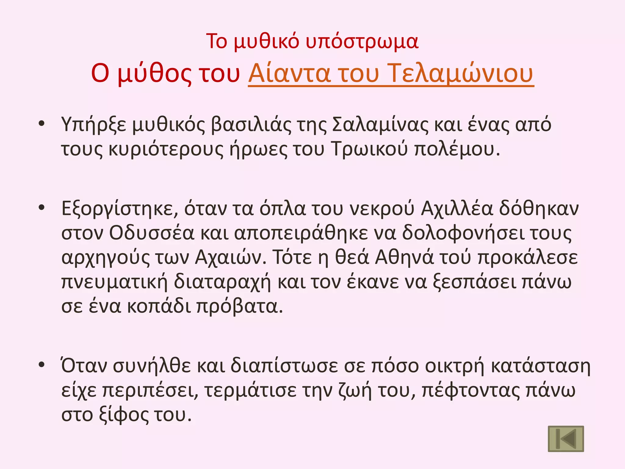 Το μυκικό υπόςτρωμα

Ο μφκοσ του Αίαντα του Τελαμϊνιου
• Υπιρξε μυκικόσ βαςιλιάσ τθσ Σαλαμίνασ και ζνασ από
τουσ κυριότερουσ ιρωεσ του Τρωικοφ πολζμου.
• Εξοργίςτθκε, όταν τα όπλα του νεκροφ Αχιλλζα δόκθκαν
ςτον Οδυςςζα και αποπειράκθκε να δολοφονιςει τουσ
αρχθγοφσ των Αχαιϊν. Τότε θ κεά Ακθνά τοφ προκάλεςε
πνευματικι διαταραχι και τον ζκανε να ξεςπάςει πάνω
ςε ζνα κοπάδι πρόβατα.
• Όταν ςυνιλκε και διαπίςτωςε ςε πόςο οικτρι κατάςταςθ
είχε περιπζςει, τερμάτιςε τθν ηωι του, πζφτοντασ πάνω
ςτο ξίφοσ του.

 