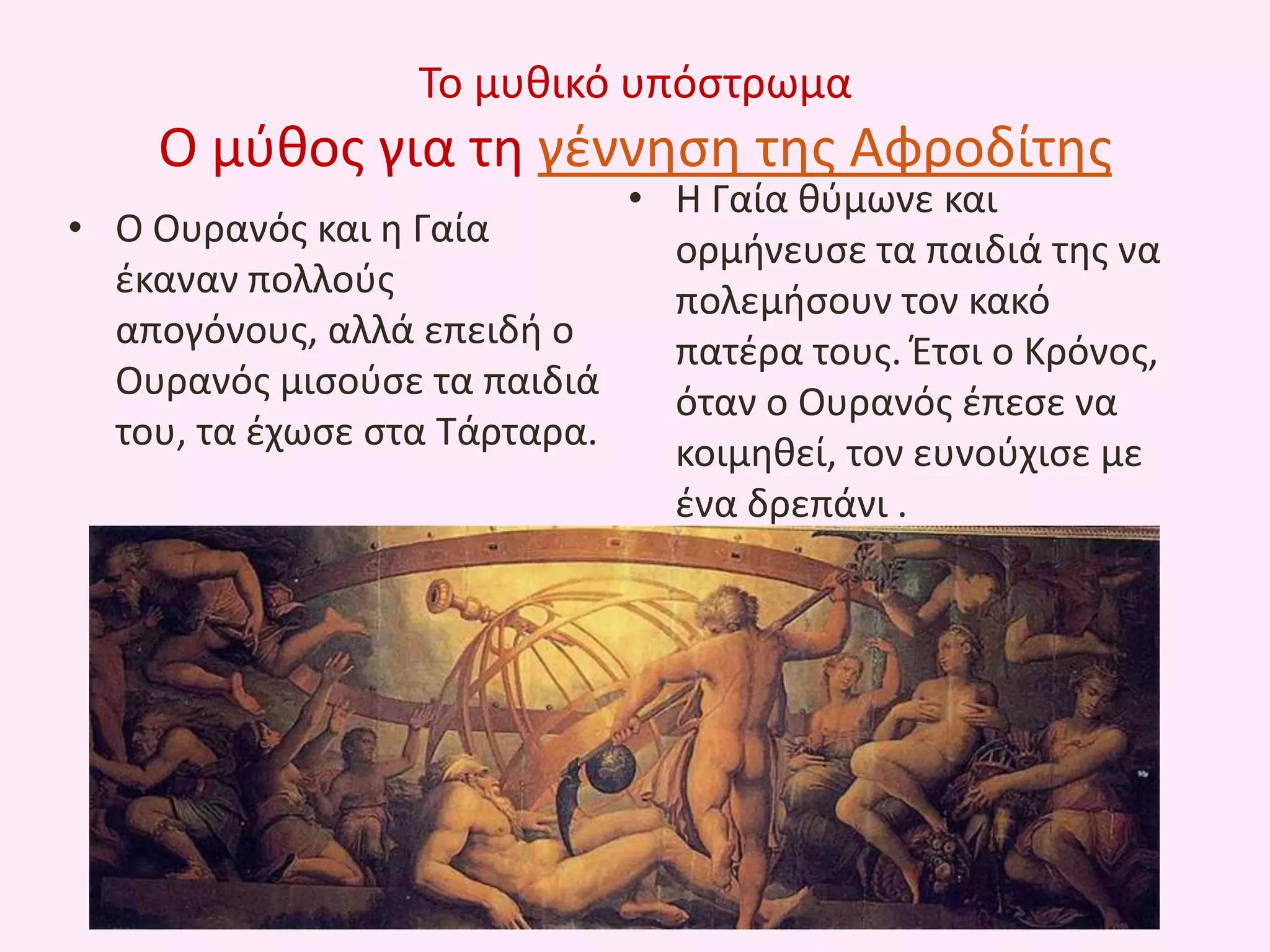Το μυκικό υπόςτρωμα

Ο μφκοσ για τθ γζννθςθ τθσ Αφροδίτθσ

• Θ Γαία κφμωνε και
• Ο Ουρανόσ και θ Γαία
ορμινευςε τα παιδιά τθσ να
ζκαναν πολλοφσ
πολεμιςουν τον κακό
απογόνουσ, αλλά επειδι ο
πατζρα τουσ. Ζτςι ο Κρόνοσ,
Ουρανόσ μιςοφςε τα παιδιά
όταν ο Ουρανόσ ζπεςε να
του, τα ζχωςε ςτα Τάρταρα.
κοιμθκεί, τον ευνοφχιςε με
ζνα δρεπάνι .

 