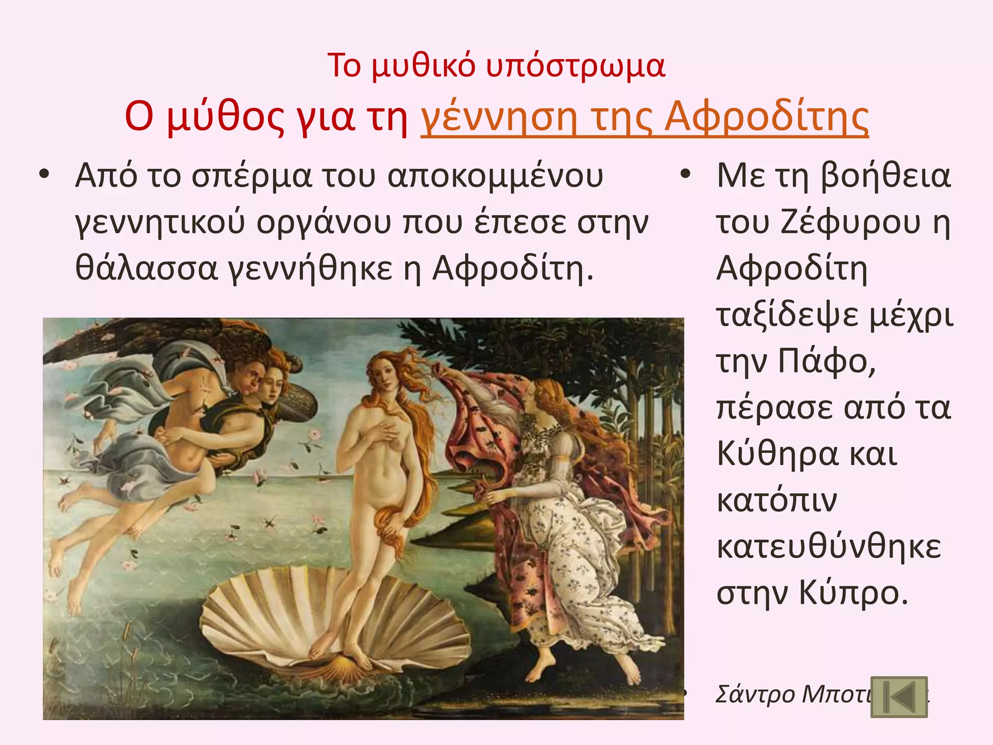 Το μυκικό υπόςτρωμα

Ο μφκοσ για τθ γζννθςθ τθσ Αφροδίτθσ
• Από το ςπζρμα του αποκομμζνου
• Με τθ βοικεια
γεννθτικοφ οργάνου που ζπεςε ςτθν
του Ηζφυρου θ
κάλαςςα γεννικθκε θ Αφροδίτθ.
Αφροδίτθ
ταξίδεψε μζχρι
τθν Πάφο,
πζραςε από τα
Κφκθρα και
κατόπιν
κατευκφνκθκε
ςτθν Κφπρο.
• Σάντρο Μποτιτςζλι

 