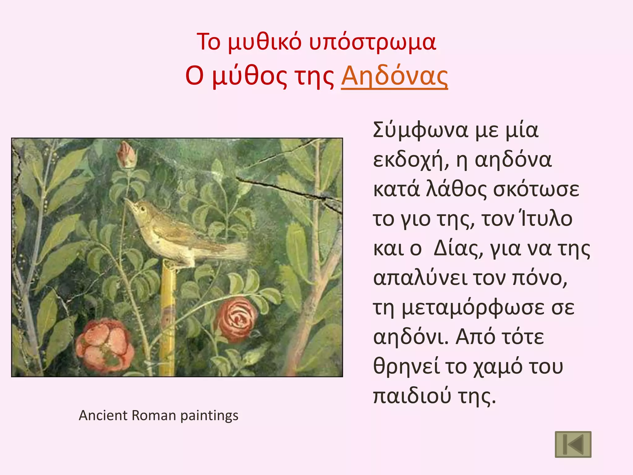 Το μυκικό υπόςτρωμα

Ο μφκοσ τθσ Αθδόνασ

Ancient Roman paintings

Σφμφωνα με μία
εκδοχι, θ αθδόνα
κατά λάκοσ ςκότωςε
το γιο τθσ, τον Ίτυλο
και ο Δίασ, για να τθσ
απαλφνει τον πόνο,
τθ μεταμόρφωςε ςε
αθδόνι. Από τότε
κρθνεί το χαμό του
παιδιοφ τθσ.

 