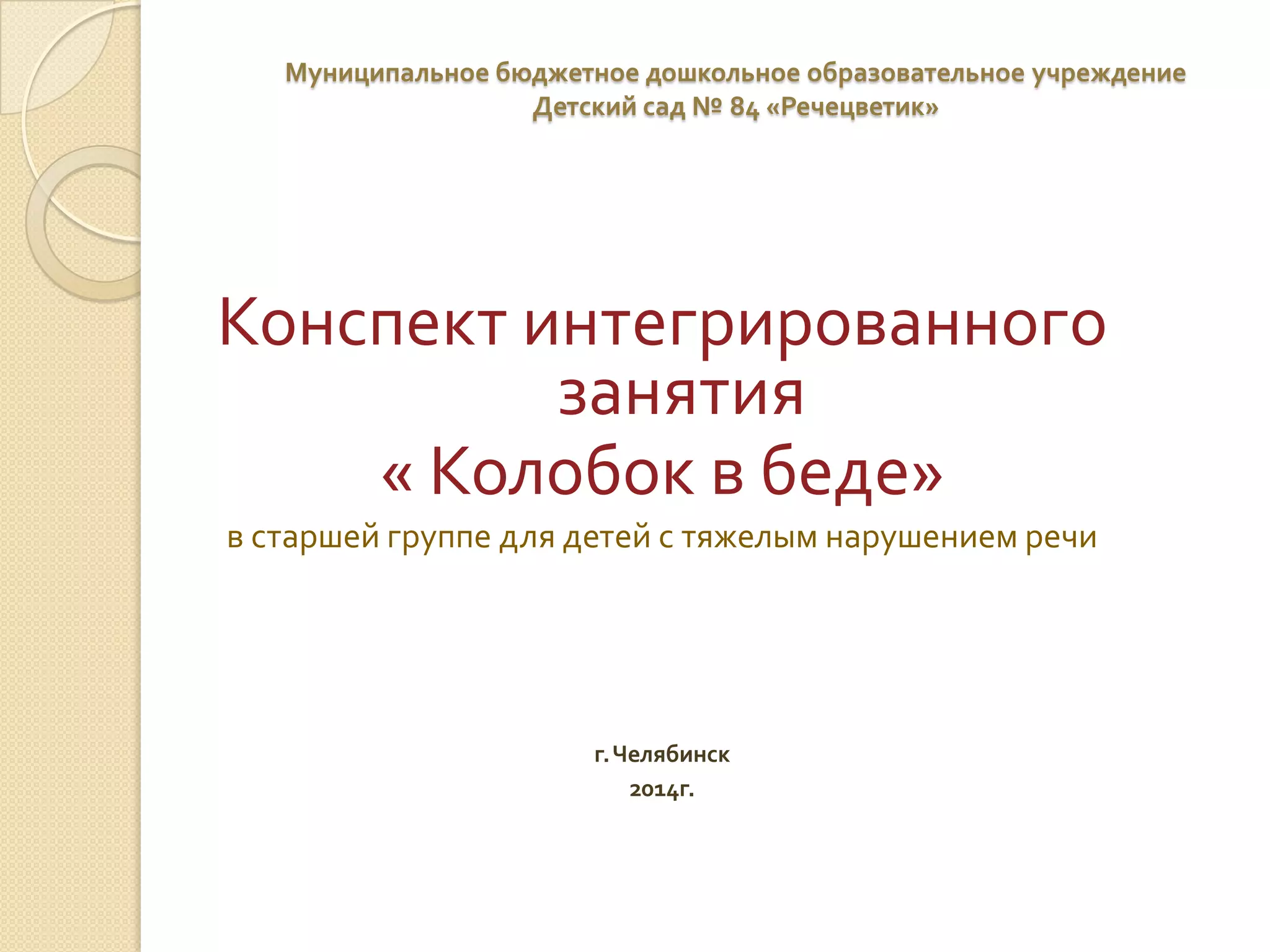 Муниципальное бюджетное дошкольное образовательное учреждение
Детский сад № 84 «Речецветик»

Конспект интегрированного
занятия
« Колобок в беде»
в старшей группе для детей с тяжелым нарушением речи

г. Челябинск
2014г.

 