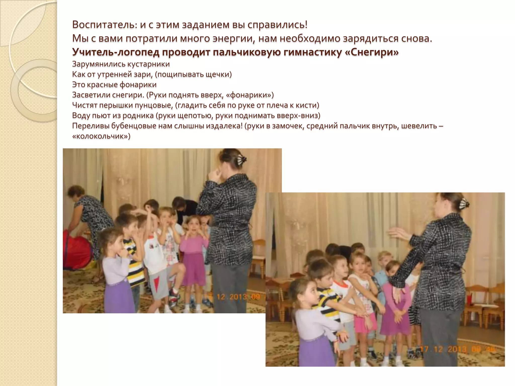 Воспитатель: и с этим заданием вы справились!
Мы с вами потратили много энергии, нам необходимо зарядиться снова.
Учитель-логопед проводит пальчиковую гимнастику «Снегири»
Зарумянились кустарники
Как от утренней зари, (пощипывать щечки)
Это красные фонарики
Засветили снегири. (Руки поднять вверх, «фонарики»)
Чистят перышки пунцовые, (гладить себя по руке от плеча к кисти)
Воду пьют из родника (руки щепотью, руки поднимать вверх-вниз)
Переливы бубенцовые нам слышны издалека! (руки в замочек, средний пальчик внутрь, шевелить –
«колокольчик»)

 