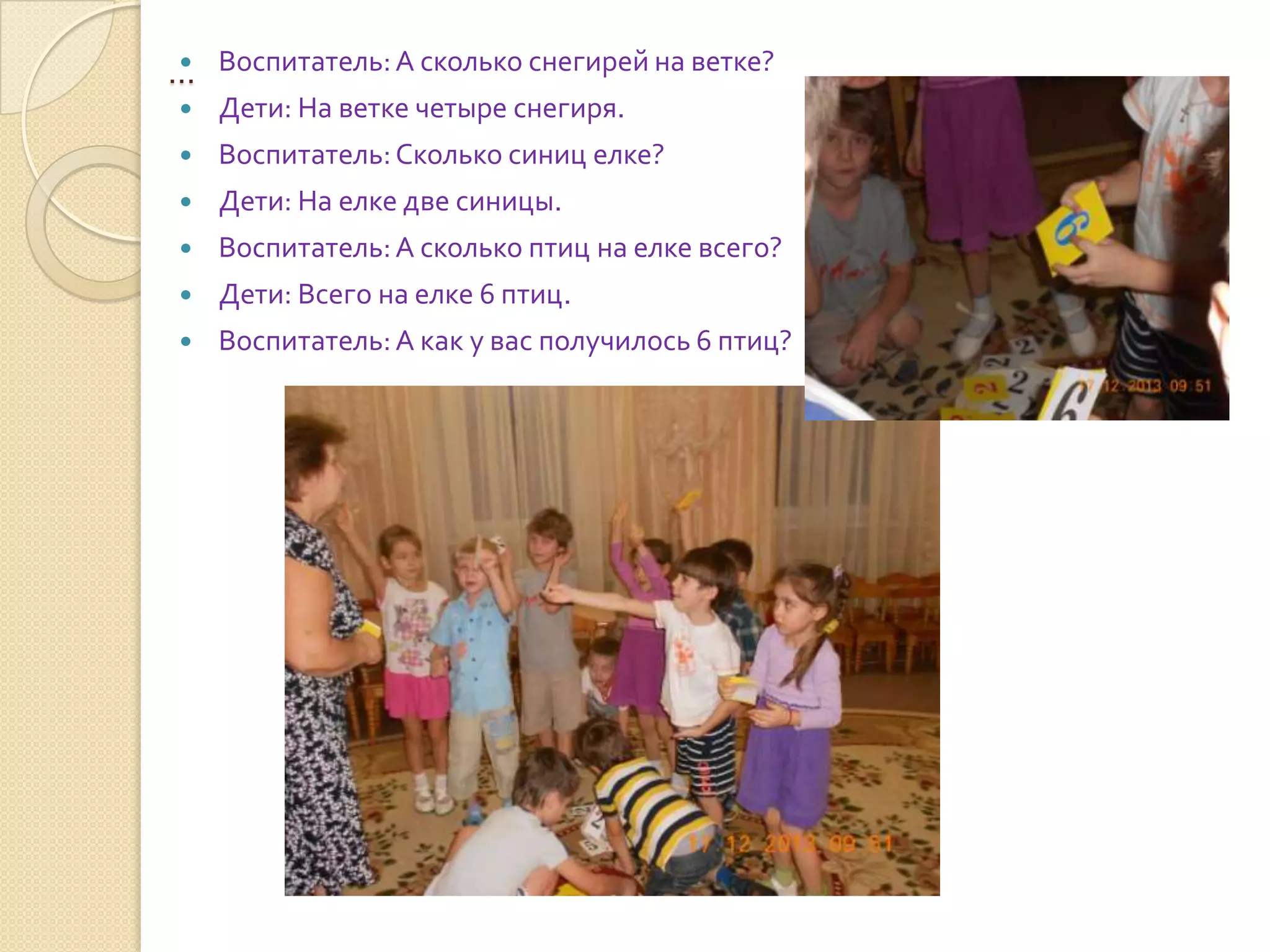 
… Воспитатель: А сколько снегирей на ветке?


Дети: На ветке четыре снегиря.



Воспитатель: Сколько синиц елке?



Дети: На елке две синицы.



Воспитатель: А сколько птиц на елке всего?



Дети: Всего на елке 6 птиц.



Воспитатель: А как у вас получилось 6 птиц?

 