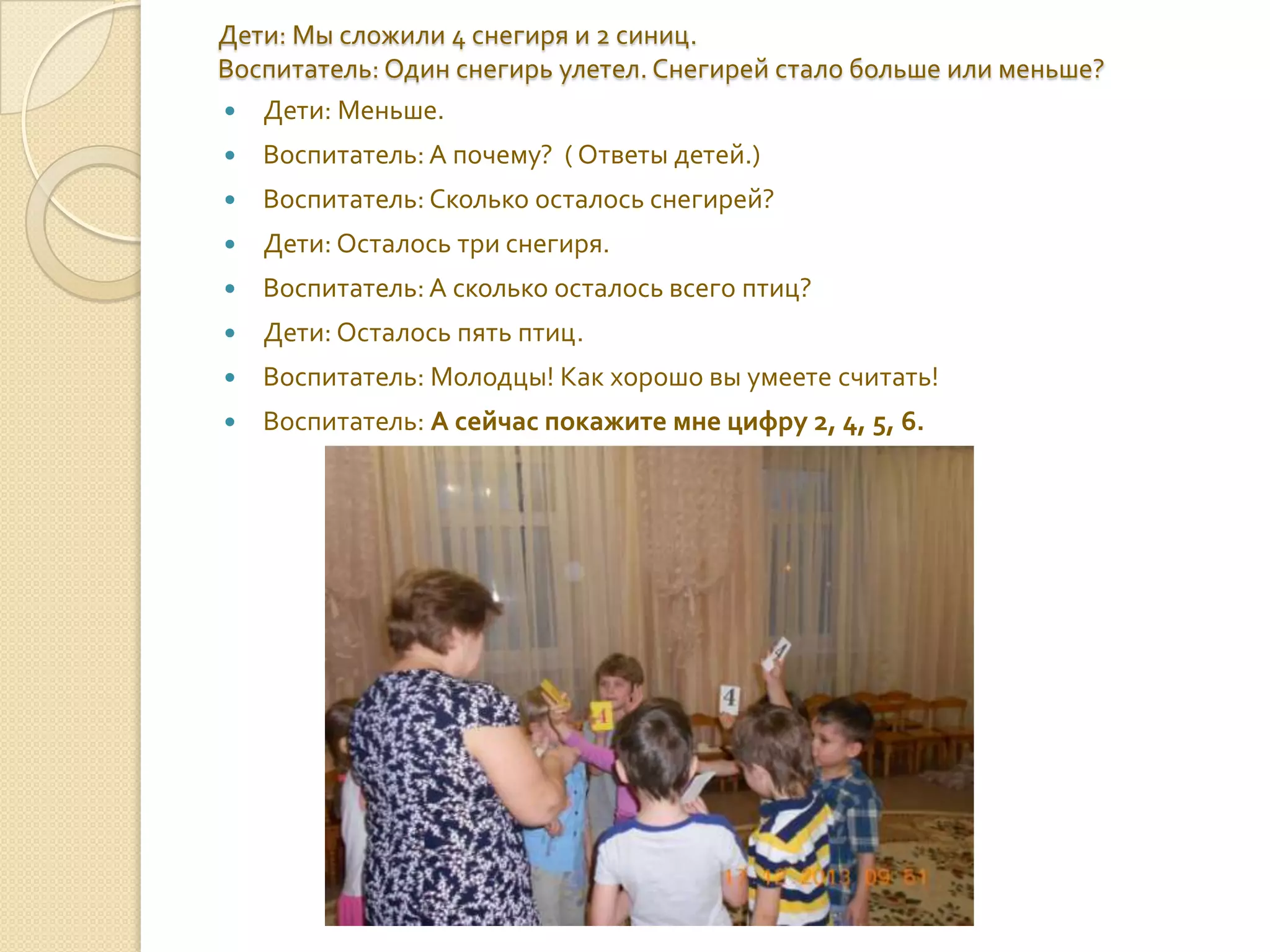 Дети: Мы сложили 4 снегиря и 2 синиц.
Воспитатель: Один снегирь улетел. Снегирей стало больше или меньше?
 Дети: Меньше.


Воспитатель: А почему? ( Ответы детей.)



Воспитатель: Сколько осталось снегирей?



Дети: Осталось три снегиря.



Воспитатель: А сколько осталось всего птиц?



Дети: Осталось пять птиц.



Воспитатель: Молодцы! Как хорошо вы умеете считать!



Воспитатель: А сейчас покажите мне цифру 2, 4, 5, 6.

 