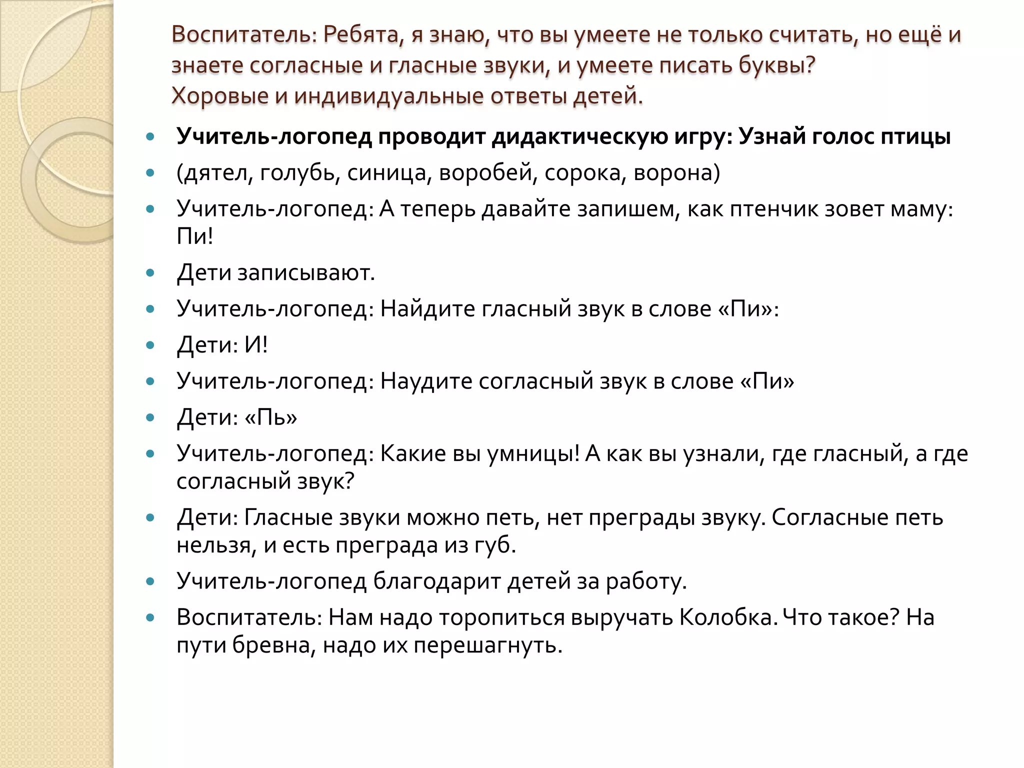 Воспитатель: Ребята, я знаю, что вы умеете не только считать, но ещё и
знаете согласные и гласные звуки, и умеете писать буквы?
Хоровые и индивидуальные ответы детей.













Учитель-логопед проводит дидактическую игру: Узнай голос птицы
(дятел, голубь, синица, воробей, сорока, ворона)
Учитель-логопед: А теперь давайте запишем, как птенчик зовет маму:
Пи!
Дети записывают.
Учитель-логопед: Найдите гласный звук в слове «Пи»:
Дети: И!
Учитель-логопед: Наудите согласный звук в слове «Пи»
Дети: «Пь»
Учитель-логопед: Какие вы умницы! А как вы узнали, где гласный, а где
согласный звук?
Дети: Гласные звуки можно петь, нет преграды звуку. Согласные петь
нельзя, и есть преграда из губ.
Учитель-логопед благодарит детей за работу.
Воспитатель: Нам надо торопиться выручать Колобка. Что такое? На
пути бревна, надо их перешагнуть.

 