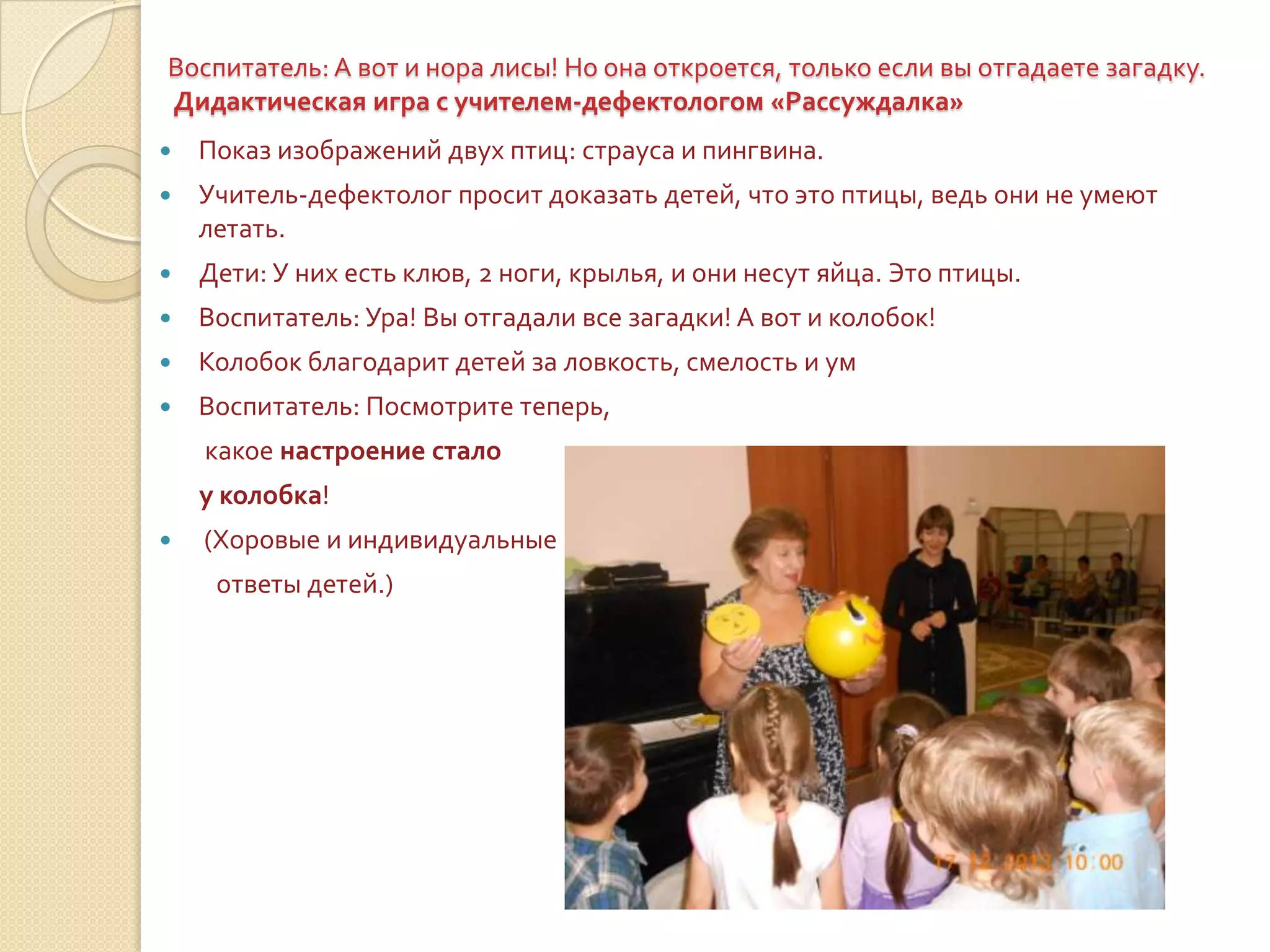 Воспитатель: А вот и нора лисы! Но она откроется, только если вы отгадаете загадку.
Дидактическая игра с учителем-дефектологом «Рассуждалка»


Показ изображений двух птиц: страуса и пингвина.



Учитель-дефектолог просит доказать детей, что это птицы, ведь они не умеют
летать.



Дети: У них есть клюв, 2 ноги, крылья, и они несут яйца. Это птицы.



Воспитатель: Ура! Вы отгадали все загадки! А вот и колобок!



Колобок благодарит детей за ловкость, смелость и ум



Воспитатель: Посмотрите теперь,
какое настроение стало
у колобка!



(Хоровые и индивидуальные
ответы детей.)

 