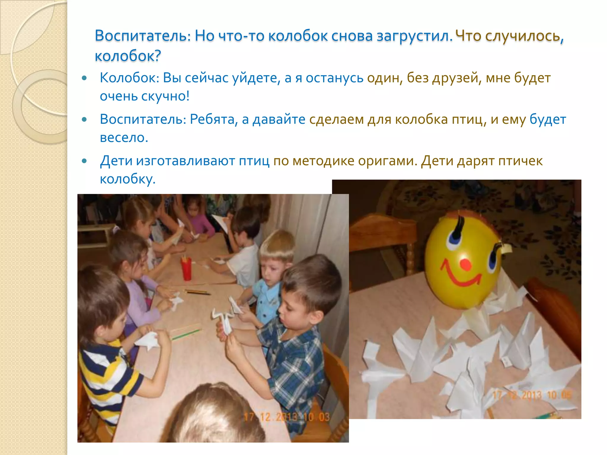 Воспитатель: Но что-то колобок снова загрустил. Что случилось,
колобок?


Колобок: Вы сейчас уйдете, а я останусь один, без друзей, мне будет
очень скучно!



Воспитатель: Ребята, а давайте сделаем для колобка птиц, и ему будет
весело.



Дети изготавливают птиц по методике оригами. Дети дарят птичек
колобку.

 