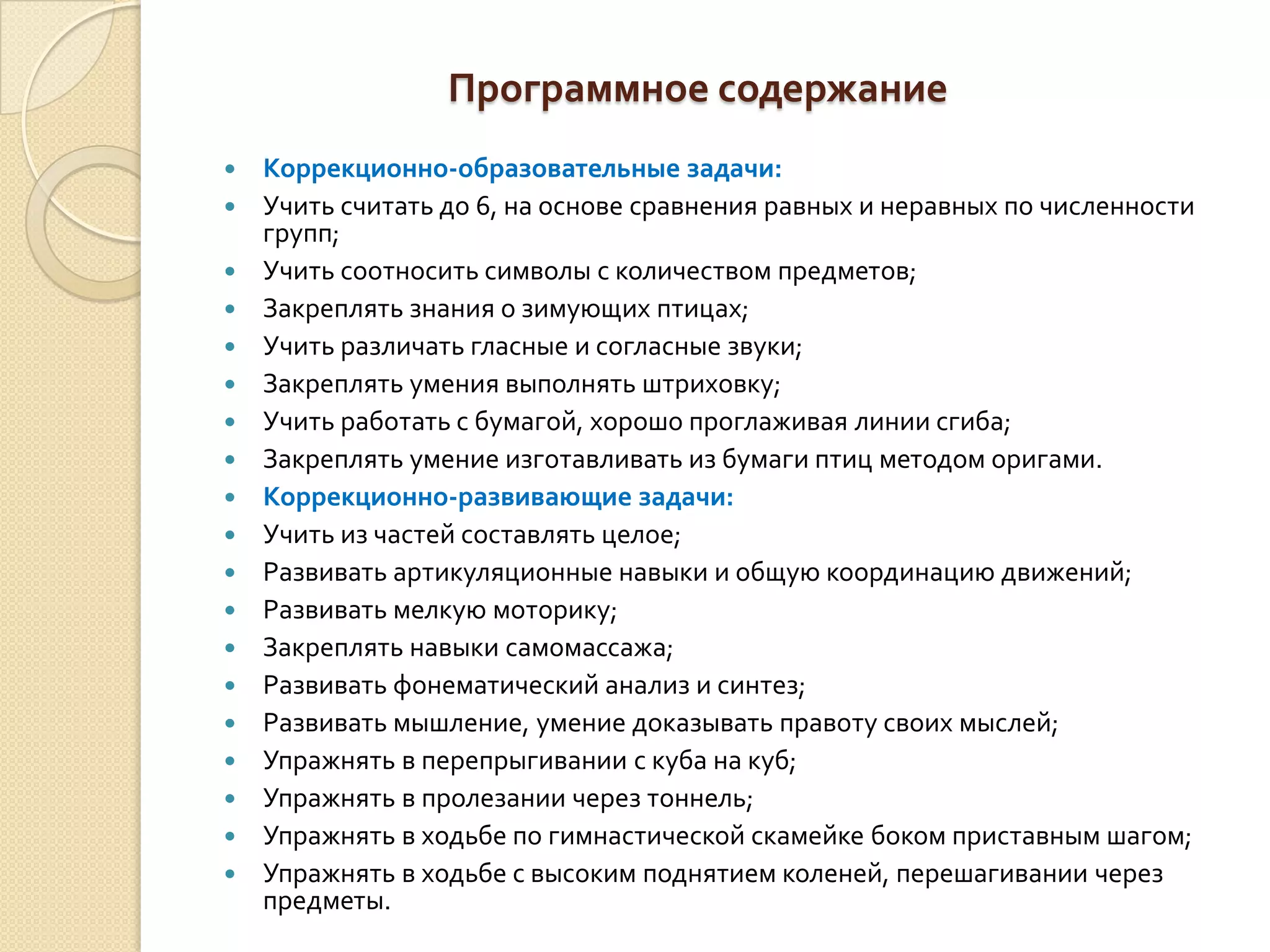 Программное содержание





















Коррекционно-образовательные задачи:
Учить считать до 6, на основе сравнения равных и неравных по численности
групп;
Учить соотносить символы с количеством предметов;
Закреплять знания о зимующих птицах;
Учить различать гласные и согласные звуки;
Закреплять умения выполнять штриховку;
Учить работать с бумагой, хорошо проглаживая линии сгиба;
Закреплять умение изготавливать из бумаги птиц методом оригами.
Коррекционно-развивающие задачи:
Учить из частей составлять целое;
Развивать артикуляционные навыки и общую координацию движений;
Развивать мелкую моторику;
Закреплять навыки самомассажа;
Развивать фонематический анализ и синтез;
Развивать мышление, умение доказывать правоту своих мыслей;
Упражнять в перепрыгивании с куба на куб;
Упражнять в пролезании через тоннель;
Упражнять в ходьбе по гимнастической скамейке боком приставным шагом;
Упражнять в ходьбе с высоким поднятием коленей, перешагивании через
предметы.

 