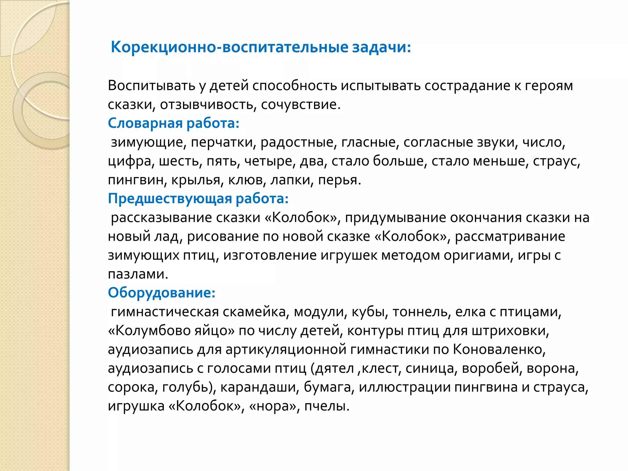Корекционно-воспитательные задачи:
Воспитывать у детей способность испытывать сострадание к героям
сказки, отзывчивость, сочувствие.
Словарная работа:
зимующие, перчатки, радостные, гласные, согласные звуки, число,
цифра, шесть, пять, четыре, два, стало больше, стало меньше, страус,
пингвин, крылья, клюв, лапки, перья.
Предшествующая работа:
рассказывание сказки «Колобок», придумывание окончания сказки на
новый лад, рисование по новой сказке «Колобок», рассматривание
зимующих птиц, изготовление игрушек методом оригиами, игры с
пазлами.
Оборудование:
гимнастическая скамейка, модули, кубы, тоннель, елка с птицами,
«Колумбово яйцо» по числу детей, контуры птиц для штриховки,
аудиозапись для артикуляционной гимнастики по Коноваленко,
аудиозапись с голосами птиц (дятел ,клест, синица, воробей, ворона,
сорока, голубь), карандаши, бумага, иллюстрации пингвина и страуса,
игрушка «Колобок», «нора», пчелы.

 